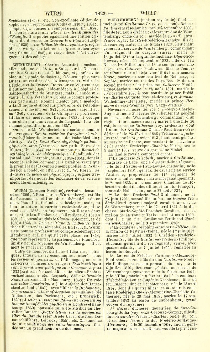 Sophoclea (1843), etc. Son excellente édition de Sophocle, en septvolumes (Gotha et Erfurt, 1831), compte déjà plusieurs réimpressions. En 1854, il a fait paraître une Étude sur les Euménides d'Eschyle. Il a publié également une édition cri- tique du discours de Cicéron Pro Plancio (Leip- sick, 1830) et les Difficultés de la syntaxe grecque (die schwierigslen Lehren der griechischen Syn- tas; Grimma, 1848), ouvrage destiné à l'ensei- gnement des collèges. WUNDEELICH (Charles-Auguste) , médecin allemand, né en 181.5. àSulz, sur le Necker, étudia à Stutt:^art et à Tubingue, et, après avoir obtenu le grade de docteur, fréquenta plusieurs autres universités de l'Allemagne et visita la Belgique et la France. De retour en Wurtemberg il fut nommé (1838) aide-médecin à l'hôpital de Sainte-Catherine de Stuttgart; mais, l'année sui- vante, il alla s'établir à Tubingue comms profes- seur particulier. Nommé bientôt (1841) médecin à la Clinique et directeur provisoire de l'établis- sement, il devint, en 1843 , professeur adjoint et, en 1846, directeur delà Clinique et professeur titulaire de médecine. Depuis 1850, il occupe une chaire à l'université de Leipsick. Il a été nommé conseiller intime en 1857. On a de M. Wunderlich un certain nombre d'ouvrages : Sur la médecine française et alle- mande (Veher à\e ïranz. uud deutsche Medicin ; Stuttg., 1841); Essai d'une physiologie patholo- gique du sang (Versuch einer path. Phys. des Blutes ; Ibid., 1844) etc. ; et surlout un Manuel de pathologie et de thérapeutique (lîandbuch der Pathol. und Thérapie ; Stuttg., 1846-1854), dont la seconde édition commença à paraître avant que la première ne fût complètement publiée. M. Wun- derlich a fondé, en 1841, avec M. W. Rosen, les Arcliives de médecine physiologique, organe très- important des nouvelles tendances de la science médicale en Allemagne. WORM (Chrétien-Frédéric), écrivain allemand, né en 1806, à Blaubeuren (Wurtemberg), est fils de l'astronome, et frère du mathématicien de ce nom. Pour lui, il étudia la théologie, mais, au lieu de suivre la carrière ecclésiastique, il se rendit, en 1825, en Angleterre, oii il resta deux ans, et de là à Hambourg, où il rédigea, de 1828 à 1830, le journal anglais le Glaneur (Gleaner), et, de 1830à 1834,1a Revue critique de la Bourse (Kri- tische Blaetterder Bôrsenhalle). En 1833, M. Wurm a été nommé professeur au collège académique de Hambourg, et il n'a quitté cette place, en 1848, que pour représenter, au parlement de Francfort, un district du royaume de Wurtemberg. — Il est mort le l février 1859. Outre de nombreux articles littéraires, politi- ques, industriels et économiques, insérés dans les revues et journaux de l'Allemagne, on a de cet écrivain plusieurs ouvrages : Essais critiques sur la juridiction publique en Allemagne depuis 1832(Kriti.5Clie Versuche ùber die œffent. Rechts- verbaeltnissein, etc.; Lei|isick, 1835); le Droit du Sand (der SundzoU. ; Hambourg, 1838); Du rôle des villes hanséatiques (die Aufgabe der Hanse- staedte; Ibid., 1847), avecMûller; la Diplomatie, le parlement et la confédération germanique (die Diplomat'e,, das Parlement, etc.; Brunswick, 1849); 4 letter to viscount Palmerston concerning thequestionofSchleswig-Holstein{Londrese\Eam- boiirg, 1850), opuscule (|ui a été attribué au che- valier Bunsen; Quatre lettres sur la navigation libre du Danube (Vier Briefe Ueber die fre'ie Do- nauschifTfahrt : Leipsick, 1855), etc. On annonce de lui une Histoire des villes hanséatiques, fon- dée sur un grand nombre de documents. WURTEMBERG* (mai-on royale de). Chef ac- tuel : le roi Guillaume i' (voy. ce nom). Reine ; PaMiine-Thérèse-Louise , née le 4 septembre 1800, fille de feu Louis-Frédéric-Alexandre duc de Wur- temberg, oncle du roi, mariée le 15 avril 1820. Prince royal : 6'/tar^M-Frédèric-Alexandre, fils de la reine régnante, né le 6 mars 1823, lieutenant général au service de Wurtemberg, commandant d'un régiment de dragons russes , marié le 13 juillet 1846 à la grande-duchesse Olga-Nico- laewna, née le 11 septembre 1822, fille de feu Nicolas I. Filles du roi : 1° de son premier ma- riage avec Catherine-Pauloyfaa, fille de l'empe- reur Paul, morte le 9 janvier 1819: les princesses Marie, mariée au comte Alfred de Neipperg, et Sophie, mariée au roi des Pays-Bas ; 2 de son second mariage : les princesses Catherine-Fvédé- rique-Charlotte, née le 24 août 1821, mariée le 20 novembre 1845 à son cousin le prince Frédé- nt-Charles-Auguste (voy. ci-dessous), et ^iMgMSïe- Wilhelmine-Henriette, mariée au prince Her- mann de Saxe-Weimar (voy. Saxe-Weimah). Neveux et nièces du roi : Frede'r/c-Gharles- Auguste , né le 21 février 1808, lieutenant général au service de Wurtemberg, commandant d'un régiment de lanciers russes; marié à une fille du roi, la princesse Catherine (voy. ci-dessus), dont il a un fils : GMi7ZaMme-Gharles-P;iu!-Henri-Fré- déric, né le 25 février 1848; Frédéric-AMfi[M4-(e- Everard, né le 24 janvier 1813, lieutenant général au service de Prusse, commandant de la cavalerie de la garde; Frédérique-C/(a/'io»e-Marie, née le 9 janvier 1807 , veuve du grand-duc Michel. La famille royale comprend encore : ]''La duchesse Élisabcih, mariée à Guillaume , margrave de Bade, oncle du grand-duc régnant, et le duc yllemftdre-Paul-Louis-Constantin, né le 9 septembre 1804, général de cavalerie au service d'Autriche, propriétaire du 11' régiment de hussards autriciiiens ; marié morganatiquement, le 2 mai 1835, à la comtesse Claudine de Ho- henstein, dont il a deux filles et un hls, François, comte de Huhenstein, né le 27 août 1837 ; 2° Le duc F'rédéric-Paiti-Guillaume , né le 25 juin 1797 , second fils du feu duc Eugène-Fré-1 déric-Henri, général-major de cavalerie au service de Wurtemberg, marié le 17 avril 1827 à la du- chesse Marie-S'op/«'e-Dorothée-Caroline, de la maison de La Tour et Taxis, née le4 mars 1800, dont il a un fils, Guillaume-Ferdinand-i/aiCt- mzlien-Charles, né le 3 septembre 1828; 3La comtess-i Joséphine-Antoinette-i/«7è«e, de la maison de Festetics-ïolna, née le l«''juin 1812, mariée le 3 juillet 1832 à Chrétien-Frédéric- Alexandre, fils de GuiHaume-Frédéric-Philippe, et cousin germain du roi régnant; veuve, avec quatre entants, le 7 juillet 1844; remariée au baron du Bouget; 4° Le comte Frédéric-Gui'Ztoîtme-Alexandre- Ferdinand, second fils du duc Guillaume-Fcédé- ric-Philippe et cousin germain du roi, né le G juillet 1810, lieutenant général au service de Wurtemberg, gouverneur de la forteresse fédé- r ile d'Ulm, marié le 8 février 1841 à la comtesse T/K/odoh'nde-Louise-Eugénie-Naiioléone, fille de feu Eugène, duc de Leuchtenberg, née le 13avril 1814, dont il a quatre filles; et sa sœur la com- tesse Frédérique-i)/ane-Alexandrine-Charlotte-Ga- therine, née le 29 mai 1815, mariée le 17 sep- tembre 1842 au baron de Taubenheim, grand écuyer du royaume; 5° Marie, duchesse douairière de Saxe-Co- bourg-Gotlia (voy. Saxe-Cobourg-Gotha) , fille du duc Alexandre-Frédénc-ChàTles, oncle du roi, et ses deux frères : le duc Frédéric-Guillaume- Alexandre, né le 20 décembre 1804, ancien géné- ral major au service de Russie, veuf de la princesse