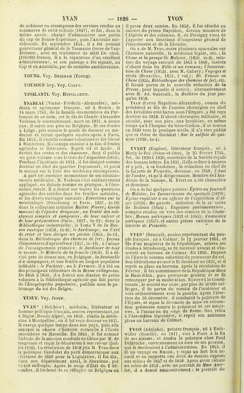de noblesse en récompense des services rendus au commerce de cette colonie (1847), et fut, dans la même année. chargé d'administrer une partie du cap de Bonne-Espérance, puis l'Australie mé- ridionale. En septembre 1854, il a été nommé gouverneur général de la Tasmanie (terre deVan- Diémen), avec un traitement de 4000 liv. sterl. (100 000 francs). Il a la réputation d'un e.\cellent administrateur, et son passage a été signalé, au Cap et en Australie, par de notables améliorations. YOUNG. Voy. Brigham (Young). YOUSOUF-bey. Voy. Calfa. YPSILANTI. Voy. Hypsilantis. YSABEAU (Victor-Frédéric-Alexandre), mé- decin et agronome français, né à Rouen, le 14 mars 1793, de la familfe des membres du Par- lement de ce nom, est le lils de Claude-Alexandre Ysabeau le conventionnel, mort en 18.31. A douze ans, il suivit son père en Belgique, fit ses études à Liège, prit ensuite le grade de docteur en mé- decine et revint quelques années après à Paris. En 1813 , il s'enrôla comme volontaire et fut blessé à Montereau. Il s'occupa ensuite à la fois d'éludés agricoles et littéraires. Esprit vif et facile, il écrivit des contes et des chansom, dont il publia un petit volume sous le titre de CAiguillon (1831). Pendant l'épidémie de 1832, il fut désigné comme docteur en chef du quartier Popincourt, et porté le second sur la liste des médecins récompensés. A part cet exercice momentané de ses connais- sances médicales, M. Ysabeau s'est exclusivement appliqué , en théorie comme en pratique, à l'éco- nomie rurale. Il a donné sur toutes les questions agricoles des articles dans les feuilles spéciales, et les divers ouvrages suivants : Entretiens sur la minéralogie (Strasbourg et Paris, 1837, in-18) dans la collection intitulée Maître Pierre; Guide manuel de l'épicier droguiste, ou Traité des sub- stances simples et composées, de leur valeur et de leur pré^iaration (Pàtis, 1827, in-12 ; dans la Bibliothèciue industrielle), le Tome V de la Mai- son rustique (IS'iS, in-8) ; le Jardinage, ou l'Art de créer et bien diriger un jardin (1854, in-12, dans la Bibliotkèque des chemins de fer) ; Leçons élémentaires d'agriculture (1857, in-18), à l'usage de l'enseignement primaire; le Jardinier de tout le monde. le Médecin de la famille (1859). Il a di- rigé près de douze ans, en Belgique, la Sentinelle d'S campagnes, et une feuille en langue populaire intitulée : le Facketer, ou le Fermier. Il a été un des principaux rédacteurs de la Revue villageoise. De 1848 à 1850, il-a fourni une dizaine de petits volumes à la Bibliothèque agricole qui fait partie de l'Encyclopédie populaire, publiée sous le pa- tronage du roi des Belges. YUSCF. Voy. JusuF. YVAN* (Melchior), médecin, littérateur et homme politique français, ancien représentant, né à Digne (Basses-Alpes), en 1803 , étudia la méde- cine à Montpellier, où il fut reçu docteur en 1835. Il exerça quelque temps dans son pays, puis alla occuper la chaire d'histoire naturelle à l'Ëoole secondaire de Marseille. En 1843, il fut nommé Lédecin de la mission conduite en Chine par M. de raagreiiée et reçut la décoration à son retour (juil- let 1846). La révolution de 18^8 jeta M. Yvan dans la politique. Candidat du parti démocratique aux Olections de 1849 pour la Législative, il fut élu, dans son département natal, le deuxième, par !.)418 suflVages. Après le coup d'État du 2 dé- cembre, il lut forcé (le se réfugier sn Belgique oii il passa deux années. En 1858, il fut attaché au cabinet du prince Napoléon, devenu ministre de l'Algérie et des colonies. M. de Persigny vient de l'appeler aux fonctions d'inspecteur géné-ral de l'imprimerie et de la librairie. On a de M. Yvan,outre plusieurs opuscules sur l'histoire naturelle, la médecine légale, etc. : la Chine et la presqu'île Malaise, (1850, in-8) , rela- liou du voyage exécuté de 1843 à 1846, insérée d'abord dans les Mille et un romans; l'Insurrec- tion de Chine (1853), avec M. Callery; Voyages et récits (Bruxelles, 1852,2 vol.); De France en Chine (1855, Bibliothèque des chemins de fer), etc. Il faisait partie de la nouvelle rédaction de la Presse, pour laquelle il écrivit, alternativement avec M. Ad. Guéroult, le Bulletin du jour jus- qu'en 1858. Yvan (taron Napoléon-Alexandre), cousin du précédent et fils de l'ancien chirurgien en chef des Invalides créé baron sous l'Empire, a été reçu docteur en 1828. D'abord chirurgien militaire, et attaché, sous son père, aux Invalides, en même temps qu'à l'hospice du Gros-Caillou, il se tourna en 1830 vers la pratique civile. Il n'a rien publié que sa thèse de doctorat : Sur le sulfate de qui- nine (1830, in-4). YVBRT (Eugène), littérateur français , né à Marly-le-Boi (Seine-et-Oise), le 25 février 1794, fut, de 1820 à 1830, secrétaire de la Société royale des bonnes lettres. En 1831, il alla se fixer à Amiens et y prit, à sa fondation, la rédaction en chef de la Gazette de Picardie, devenue, en 1848, l'Ami de l'ordre, et qu'il dirige encore. Membre de l'Aca- démie de la Somme, M. Yvert en a été chancelier et directeur. On a de lui quelques poésies : Épître au fauteuil de Molière, les Inconvénients du spectacle (1829) ; Épitre royaliste à un officier de l'expédition d'Al- ger (1830) ; Ma gazette , imitation de la ix' satire de Boileau (1844) ; Esquisses parlementaires, comptes rendus en vers des séances de la Cham- bre, Mœurs politiques (1832 et 1846); Fantaisies poétiques (1857),et autres pièces extraites de la Gazette de Picardie. * YVES''' (Renaud), ancien représentant du peu' pie français, né à Colmar, le 12 janvier 1804, et fils d'unmagistrat de la République, acheva ses études à Strasbourg, se fit recevoir avocat et s'in- scrivit au barreau de Colmar. En 1830, Dupoiit de l'Eure le nomma .substitut du procureur du roi. Son libéralisme avancé le fit destituer en 1832, et il reprit sa place au barreau. Après la révolution de Février, il fut commissaire delà République dans le Haut-Bhin, puis procureur général et se fit remarquer par sa modération. Envoyéà la Consti- tuante , le second sur onze, parplus de 50000 suf- frages, il fit partie du comité de l'intérieur et vota ordinairement avec la gauche. Après l'élec- tion du 10 décembre, il combattit la politique de l'Elysée, et signa la de;nande de mi.'^e en accusa- tion présentée contre le présiiiciit et ses minis- tres, à l'occas on du siôge de Rome. Non réélu à l'Assemblée législative, il reprit son ancienne place au barreau de Colmar, YVON (Adolphe), peintre français, né à Esch-' willer (Moselle), en 1817, vint a Paris à la fin de ses classes, et étudia la peinture chez Paul Delaroche, contrairement au vœu de ses parents, qui le destinaient à l'administration. En 1843, il fit un voyage en Russie, y reçut un fort bon ac- cueil et en rapporta une série de dessins exposés aux salons de 1847 et de 1848. Après avoir débuté au salon de 18'i2 , avec un jiortrait de Mme Ânce- lot, il a donné successivement: le portrait du