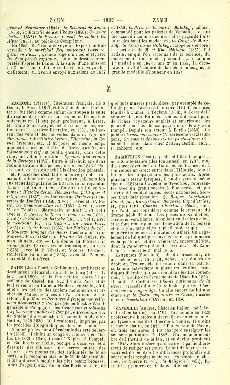 général Neumai/er (1844); le Remords de Judas (1846) ; la Bataille de Koulikowo {I8h0) \ Un Ange déclin {18.)2); le Premier Consul descendant les Alpfs (1853), au palais de Compiègne. En 1855. M. Yvon a envoyé à l'Exposition uni- verselle : le maréchal Ney soutenant l'arrière- garde en Russie, grande page d'un bel eiret,avec les Sept péchés capitaux, suiLe de dessins inter- prétés d'après le Dante. A la suite d'une mission en Crimée, où il fut le seul anibte envoyé offi- ciellement, M. Yvon a envoyé aux salons de 1857 et 1859, la Prise de la tour de Malakoff, tableau commandé pour les galeries de Versailles, et qui fut accueilli comme une des belles pages de l'his- toire des batiilles modernes; la Gorge de Mala- hcff, la Courtine de Malakoff. Rappelons encore: les portraits de M. et Mme Mélingue (1851). Cet artiste, en qui l'on reconnaît de la science, du mouvement, une touche puissante, a reçu une 1= médaille en 1848, une 2= en 1855, la déco- ration le 20 décembre de la même année,, et la grande médaille d'honneur en 1857. z ZACCONE (Pierre), littérateur français, né à Douai, le 2 avril 1817, et fils d'un officier d'infan- terie, fut élevé comme enfant de troupe à la suite du régiment, et n'en reçut pas moins l'éducation universitaire. Il eut pour professeur, à Brest, M. Émile Souvestre, et débuta sous son inspira- tion dans la carrière littéraire, en 1837, en insé- rant des vers et des nouvelles dans la Vigie du Morbihan, l'Auxiliaire breton, l'Hermine, la Re- rue bretonne, etc. Il fit jouer en même temps une petite pièce au théâtre de Brest,ylMrc7ie, oit l'Amant sous clef, et putilia ensuite, dans cette ville, un volume intitulé : Épociues historiques de la Bretagne (1845). Entré à dix-huit ans dans l'administration des postes, il vint en 1843 à Pa- ris, où il est resté attaché à la direction générale. M. P. Zaccone s'est fait connaître par des lo- mans feuilletons et par une active collaboration aux recueils populaires de littérature, si répandus dans ces derniers temps. On cite ae lui en vo- lumes : Histoire des sociétés secrètes, politiques et religieuses (1847); les Ouvriers de Paris et les ou- vriers de Londres ( 1850, 2 vol.), avec M. P. Fé- val; les Mémoires d'un roi (1851, 4 vol.), avec M. de Poudras; Marguerite et Béatrix (2 vol.) avec M. P. Féval ; le Dernier rendez-vous (1852, 2 vol.) ; le Roi de la bazoclie (1853 , 2 vol.) ; Éric le mendiant (iil.); les Mystères du vieux Paris (1854) ; le Vieux Paris (185.5) ; les Plaisirs du roi, le Nouveau langage des fleurs (même année) ; le Nouveau Paris (1856); le Fils du ciel (1857), ro- man chinois, etc. — Il a donné au théâtre : le Vingt-quatre février, scène dramatique, en vers (1848), avec M. P. Féval, et le cousin Verdure. vaudeville en un acte (1855), avec M. Pomme- reux et M. Saint-Yves. ZAHN ( Jean-Charles-Guillaume), architecte et dessinateur allemand , né à Rodenburg ( Hesse ), le 21 août 1800, et fils d'un peintre , entra à l'A- cadémie de Cassel. En 1822 il vint à Paris et de là, il se rendit en Italie, à Naples et en Sicile, où il étudia les débris des anciens monuments et re- chei'cha toutes les traces de l'art antique. A son retour, il publia les Peintures à fresque nouvelle- ment découvertes à Pompéi (Neuentileckte Wand- gemiilde in Pompeji) et les Ornements et tableaux les plus remarquables de Pompéi, d'Herculanum et de Slabie (die schœnsten Ornameiite und, etc.; Berlin, 1828-1830, 10 livraisons), imprimé par les procédés lithographiques alors peu connus. Nommé professeur à l'Académie des arts de Ber- lin (18.')0), il obtint un congé et retourna en Ita- lie. De 1830 à 1840, il vécut à Naples, à Pompéi, en Calabre et en Sicile, occupé à découvrir et à dessiner des tableaux, des terres cuites, des bronzes, des monnaies, des antiquités de toute sorte. A la recommandation de M. de Metternich , il fut autorisé à mouler les plus beaux bronzes, a ses d'argent, etc., du musée Borbonico, et de quelques musées particuliers, par exemple de ce- lui du prince Biscari à Cantiana. Il fit d'heureuses fouilles à Cumes, à Teglana (1838), à Torre dell' annunziatd, etc. En même temps, il dressait pour de riches voyageurs anglais et américains des plans de maisons de campagne dans le style de Pompéi. Depuis son retour à Berlin (1840), il a publié : Ornements choisis (Auserlesene Vrrzierun- gen) ; Ornements de tous les temps classiques (Or- namente aller classischer Zeiteu; Berlin, 1852, 11 cahiers), etc. ZAMBELIOS (Jean), poète et littérateur grec, né à Sainte-Maure (Iles Ioniennes), en 1787 , étu- dia successivement en Italie et en France, et à son retour en Grèce entra dans métairie, dont il fut un des propagateurs les plus actifs. Après plusieurs essais lyriques, il publia vers la même époque (1818) sa tragédie de Timoléon, représen- tée avec un grand succès à Bucharest, et que suivirent bientôt d'autres pièces nationales, Geor- ges Caslriotis (Scanderheg), Rhigos, Constantin Paléologue, Karaïskakis, Botzaris, Capodistrias, et, plus taril, Codrus, Christine, Médée, etc., qui l'ont fait considérer comme le créateur du drame néohellénique. Les pièces de Ziimbelios, écrites en vers blancs, abondent en tirades à effet, et se font remarquer par l'élévation de la pensée et du style; mais elles rappellent de trop près la manière italienne et l'imitation d'Alfieri. On a éga- lementdelui quelquesouviaKCSsur La grammaire et la poétique, et des Mémoires, encore inédits, dont la Pandore a publie des extraits. — M. Zam- belios est mort le 27 mai 1856. Zaiubelios (Spiridion), fils du précédent, né au même lieu, en 1828, acheva ses études de droit en France, et, de retour dans sa patrie, collabora activement à plusieurs feuilles pério- diques libérales qui parurent dans les Iles Ionien- nes, à la suite des événements de 1848. En 1852, il publia à Corfou ses Chants nationaux de la Grèce, précédés d'une étude liistorique sur l'hel- lénisme au moyen âge. On cite encore de lui une étude sur la Poésie populaire en Grèce, insérée dans le Spectateur d'Orient, en 1856. ZAjVIBELLI (André), historien italien, né à Lo- nato (Lombardie), eu 1794, fut nommé en 1820 professeur d'histoire universelle et autrichienne, au lycée de Sainte-Catherine à Venise. Il obtint la même chaire, en 1825, àl'universilé de Pavie, où trois ans après il fut chargé d'enseigner les sciences politiques. En 1842, il fat nommé mem- bre de l'Institut de Milan, et en devint président en 1845. Alors il s'occupa d'écrire et particulière- ment de rédiger ses cours. Le but de tous ses tra- vaux est de montrer les différences profondes qui séparent les peuples anciens et les peuples moder- nes; la Guerre (2 vol.). la Religion ([ yo\.), fu- rent les premiers écrits dans cette pensée.