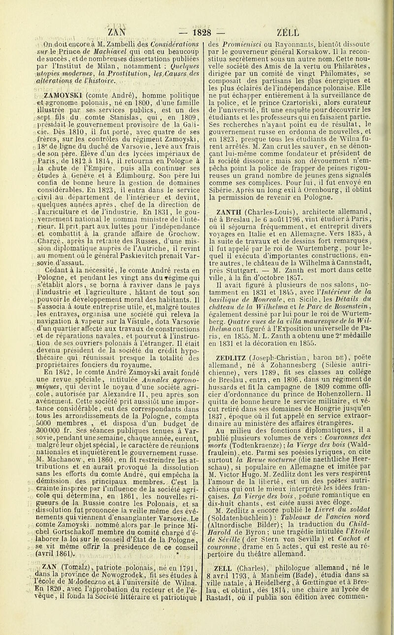 Ou doit encore à M.Zambelli des Considérations sur le Prince de Machiavel qui ont eu beaucoup de succès, et de nombreuses dissertations publiées par l'instilut de Milan, notamment : Quelques iitnpies modernes, la Prostitution, les Causes des altérations de l'histoire. ZAMOYSKI (comte André), homme politique et agronome polonais, né en 1800, d'une famille illustrée par ses services publics, est un des .sept fils du comte Stanislas, qui, en 1809, présidait le gouvernement provisoire de la Gali- cie. Dès 1810, il fut porté, avec quatre de ses frères, sur les contrôles du régiment Zamoyski, (r 18° de ligne du duché de Varsovie, levé aux frais de son père. Elève d'un des lycées impériaux de - Paris, de 1812 à 1814, il retourna en Pologne à -la chute de l'Empire, puis alla continuer ses études à Genève et à Edimbourg. Son père lui confia de bonne heure la gestion de domaines considérables. En 1823, il entra dans le service civil au département de l'intérieur et devint, . quelques années après, chef de la direction de l'agriculture et de l'industrie. En 1831, le gou- r vernement national le nomma ministre de l'inté- rieur. Il prit part aux luttes pour l'indépendance et combattit à la grande affaire de Groctiow. . Chargé, après la retraite des Russes, d'une mis- sion diplomatique auprès de l'Autriche, il revint au moment où le général Paskievitch prenait Var- sovie d'assaut. Cédant à la nécessité, le comte André resta en Pologne, et pendant les vingt ans dufégime qui s'établit alors, se borna à raviver dans le pays l'industrie et l'agriculture , hâtant de tout son pouvoir le développement moral des habitants. Il s'associa à toute entreprise utile, et, malgré toutes les entraves, organisa une société qui releva ia navigation à vapeur sur la Vistule, dota Varsovie d'un quartier affecté aux travaux de constructions et de réparations navales, et pourvut à l'instruc- tion de ses ouvriers polonais a l'étranger. Il était devenu président de la société du crédit hypo- thécaire qui réunissait presque la totalité des propriétaires fonciers du royaume. En 1842, le comte André Zamoyski avait fondé une revue spéciale, intitulée Annales agrono- miques, qui devint le noyau d'une société agri- cole, autorisée par Alexandi'e II, peu après son avènement. Cette société prit aussitôt une impor- tance considérable , eut des correspondants dans tous les arrondissements de ia Pologne, compta 5000 membres , et disposa d'un budget de 300000 fr. Ses séances publiques tenues à Var- sovie,pendant unesemaine, chaque année, eurent, malgré leur objet spécial, le caractère de réunions nationales et inquiétèrent le gouvernement russe. M. Machanow, en 1860, en fit restreindre les at- tributions et en aurait provoqué la dissolution sans les efforts du comte André, qui empêcha la démission des principaux membres. C'est la crainte inspirée par l'mfluence de la société agri- cole qui détermina, en 1861, les nouvelles ri- gueurs de la Russie contre les Polonais, et sa dissolution fut prononcée la veille même des évé- nements qui viennent d'ensanglanter Varsovie. Le comte Zamoyski. nommé alors par le prince Mi- chel Gortschakoff membre du comité chargé d'é- laborer la loi sur le conseil d'Etat de la Pologne, se vit même offrir la présidence de ce conseil (avril 1861). ZAN (Tomalz), patriote polonais, né en 1791, dans la province de Nowogrodek, fit ses études à l'école de Molodeczno et à l'université de Wilna. En 1820. avec l'approbation du recteur et de l'é- vêque, il fonda la Société littéraire el patriotique des Fromienisci ou Rayonnants, bientôt dissoute par le gouverneur général Korsakow. Il la recon- stitua secrètement sous un autre nom. Cette nou- velle société des Amis de la vertu ou Philarètes, dirigée par un comité de vingt Philomates, se composait des partisans les plus énergiques et les plus éclairés de l'indépendance polonaise. Elle ne put échapper entièrement à la surveillance de la police, et le prince Czartoriski, alors curateur de l'université, fit une enquête pour découvrir les étudiants et les professeurs qui en faisaient partie. Ses recherches n'ayant point eu de résultat, le gouvernement russe en ordonna de nouvelles, et en 1823, presque tous les étudiants de Wiliia fu- rent arrêtés. M. Zan crut les sauver, en se dénon- çant lui-même comme fondateur et président de la société dissoute; mais son dévouement n'em- pêcha point la police de frapper de peines rigou- reuses un grand nombre de jeunes gens signalés comme ses complices. Pour lui, il fut envoyé en Sibérie. Après un long exil à Orenbourg, il obtint la permission de revenir en Pologne. ZANTH (Charles-Louis), architecte allemand, né à Breslau , le 6 aolît 1796 , vint étudier à Paris , oii il séjourna fréquemment, et entreprit divers voyages en Italie et en Allemagne. Vers 1835, à la suite de travaux et de dessins fort remarqués ; il fut appelé par le roi de Wurtemberg . pour le- quel il exécuta d'importantes constructions, en- tre autres, le château de la Wilhelma à Cannstadt, près Stuttgart. — M. Zanth est mort dans cette ville, à la fin d'octobre 1857. Il avait figuré à plusieurs de nos salons, no- tamment en 1831 et 1845, avec Y Intérieur de la basilique de MonreaJe, en Sicile, les Détails du château de la Wilhelma et le Parc de lîosenstein, également dessiné par lui pour le roi de Wurlern- berg. Quatre vues de la villa mauresque de la Wil- IheMa ont figuré à l'Exposition universelle de Pa- ris, en 1855. M. L. Zanth a obtenu une 2° médaille en 1831 et la décoration en 1855. ZEDLITZ (.Toseph-Christian, baron de), poëte allemand, né à Zohannesberg (Silésie autri- chienne), vers 1789, fit ses classes au collège de Breslau, entra, en 1806, dans un régiment de hussards et fit la campagne de 1809 comme offi- cier d'ordonnance du prince de Hohenzollern. Il quitta de bonne heure le service militaire, et vé- cut retiré dans ses domaines de Hongrie jusqu'en 1837, époque où il fut appelé en service extraor- dinaire au ministère des affaires étrangères. Au milieu des fonctions diplomatiques, il a publié plusieurs volumes de vers : Couronnes des morts (Todtenkraenze) ; la Vierge des bois (Wald- fraulein), etc. Parmi ses poésies lyriques, on cite surtout la Revue nocturne (die naethtliche Heer- schau), si populaire en Allemagne et imitée par M. Victor Hugo. M. Zedlitzdont les vers respirent l'amour de la liberté, est un des poètes autri- chiens qui ont le mieux interprété les idées fran- çaises. La Vierge des bois, poëme romantique en âix-huit chants, est citée aussi avec éloge. M. Zedlitz a encore publié le Livret du soldat (Soldatenbilchlein) : Tableaux de l'ancien nord (Altnordische Bilder) ; la traduction du Child- Jlarold de Byron ; une tragédie intitulée l'Etoile de Sévillc ( der Stern von Sevilla ) et Cachot et couronne, drame en 5 actes, qui est resté au ré- pertoire du théâtre allemand. ZELL (Charles), philologue allemand, né le 8 avril 1793, à Manheim (Bade), étudia dans sa ville natale, à Heidelberg, à Gœltingue et à Bres- lau, et obtint, dès 1814, une chaire au lycée de Rastadt, où il publia son édition avec commen-