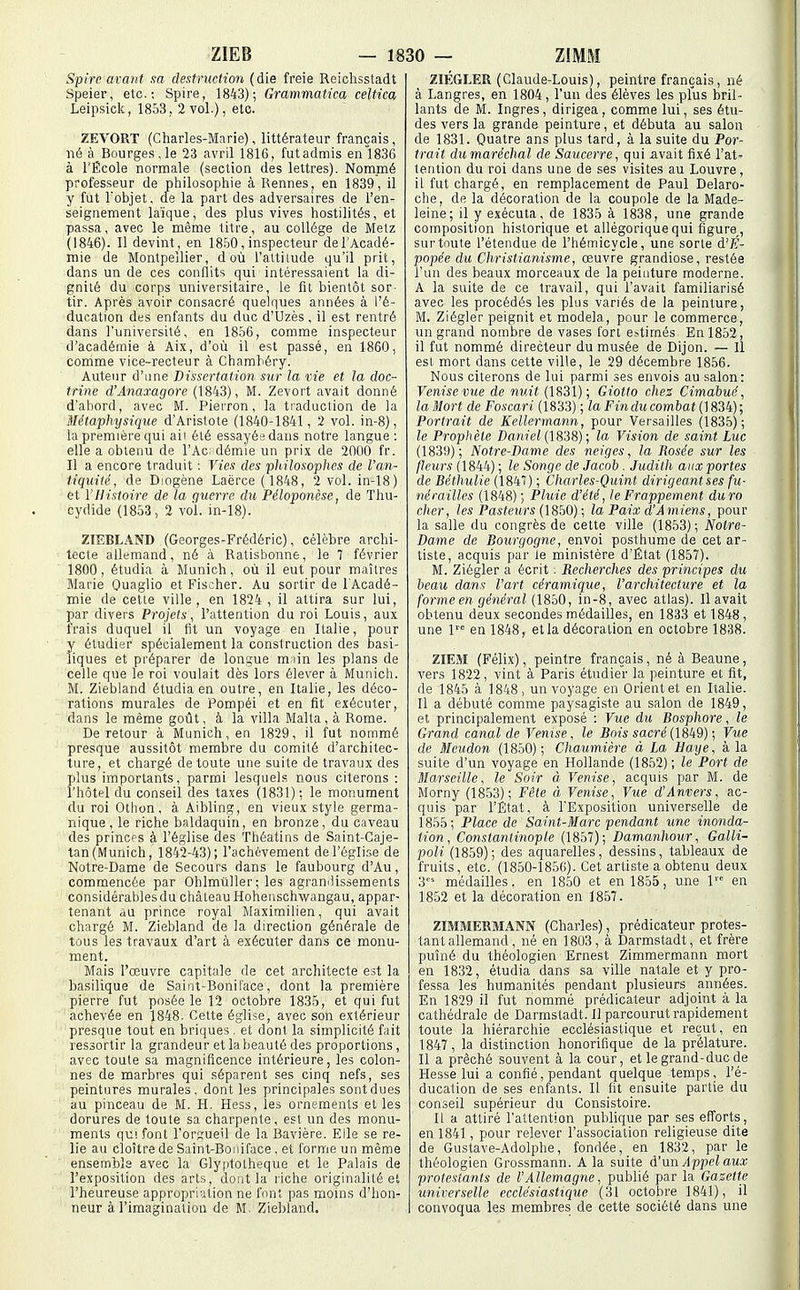 Spire avant m destruction (die freie Reiclisstadt Speiei-, etc.; Spire, 1843); (h'ammatica celtica Leipsiclc, 1853. 2 vol.), etc. ZEVORT (Charles-Marie), littérateur français, né à Bourges,le 23 avril 1816, futadmis en1836 à l'École normale (section des lettres). Nommé professeur de philosophie à Rennes, en 1839, il y fut Uobjet, de la part des adversaires de l'en- seignement laïque, des plus vives hostilités, et passa, avec le même titre, au collège de Metz (1846). Il devint, en 1850, inspecteur de l'Acadé- mie de Montpellier, d où l'attilude qu'il prit, dans un de ces conflits qui intéressaient la di- gnilé du corps universitaire, le fit bientôt sor- tir. Après avoir consacré quelques années à l'é- ducation des enfants du duc d'Uzès, il est rentré dans l'université, en 1856, comme inspecteur d'académie à Aix, d'où il est passé, en 1860, comme vice-recteur à Chamhéry. Auteur d'une Dissertation, sur la vie et la doc- trine d'Anaxagore (1843), M. Zevort avait donné d'abord, avec M. Pierron, la traduction de la Métaphysique d'Aristote (1840-1841, 2 vol. in-8), la première qui aii été essayés dans notre langue : elle a obtenu de l'Ac dém'ie un prix de 2000 fr. Il a encore traduit ; Vies des philosophes de l'an- tiquité, de Diogène Laërce (1848, 2 vol. in-18) et y Histoire de la guerre du Péloponèse, de Thu- cydide (1853, 2 vol. in-18). ZIEBLAND (Georges-Frédéric), célèbre archi- tecte allemand, né à Ratisbonne, le 7 février 1800, étudia à Munich, où il eut pour maîtres Marie Ouaglio et Fischer. Au sortir de l'Acadé- mie de cette ville, en 1824 , il attira sur lui, par divers Projets, l'attention du roi Louis, aux frais duquel il fit un voyage en Italie, pour y étudier spécialement la construction des basi- liques et pi'éparer de lon,L;ue m iin les plans de celle que le roi voulait dès lors élever à Munich. M. Ziebland étudia en outre, en Italie, les déco- rations murales de Pompéi et en fît exécuter, dans le même goût, à la villa Malta, à Rome. De retour à Munich, en 1829, il fut nommé presque aussitôt membre du comité d'architec- ture, et chargé de toute une suite de travaux des plus importants, parmi lesquels nous citerons : l'hôtel du conseil des taxes (1831); le monument du roi Othon, à Aibling, en vieux style germa- nique, le riche baldaquin, en bronze, du caveau des princps à l'église des Théatins de Saint-Caje- tan(Munich, 1842-43); l'achèvement de l'église de Notre-Dame de Secours dans le faubourg d'Au, commencée par Ohlmûller; les agraniJissements considérables du château Hohenschwangau, appar- tenant au prince royal Maximilien, qui avait chargé M. Ziebland de la direction générale de tous les travaux d'art à exécuter dans ce monu- ment. Mais l'œuvre capitale de cet architecte est la basilique de Saint-Boniface, dont la première pierre fut posée le 12 octobre 1835, et qui fut achevée en 1848. Cette église, avec son extérieur presque tout en briques . et dont la simplicité fait ressortir la grandeur et la beauté des proportions, avec toute sa magnificence intérieure, les colon- nes de marbres qui séparent ses cinq nefs, ses peintures murales, dont les principales sont dues au pinceau de M. H. Hess, les ornements et les dorures de toute sa charpente, est un des monu- ments qui font l'orsueil de la Bavière. Elle se re- lie au cloître de Saint-Boniface , et forme un même ensemble avec la Glyptotheque et le Palais de l'exposition des arts, dont la riche originalité et l'heureuse appropriation ne font pas moins d'hon- neur à l'imaginaiiou de M. Ziebland. ZIÉGLER (Claude-Louis), peintre français, né à Langres, en 1804, l'un des élèves les plus bril- lants de M. Ingres, dirigea, comme lui, ses étu- des vers la grande peinture, et débuta au salon de 1831. Quatre ans plus tard, à la suite du Por- trait du maréchal de Saucerre, qui avait fixé l'at' tention du roi dans une de ses visites au Louvre, il fut chargé, en remplacement de Paul Delaro- che, de la décoration de la coupole de la Made- leine; il y exécuta, de 1835 à 1838, une grande composition historique et allégorique qui figure,, surtoute l'étendue de l'hémicycle, une sorte d'É- popée du Christianisme, œuvre grandiose, restée l'un des beaux morceaux de la peinture moderne. A la suite de ce travail, qui l'avait familiarisé avec les procédés les plus variés de la peinture, M. Ziégler peignit et modela, pour le commerce, un grand nombre de vases fort estimés En 1852, il fut nommé directeur du musée de Dijon. — Il est mort dans cette ville, le 29 décembre 1856. Nous citerons de lui parmi ses envois au salon: Venise vue de nuit (1831); Giotto che2 Cimahué, la Mort de Foscari (1833) ; la Fin du combat (] 834) ; Portrait de Kellermann, pour Versailles (1835); le Prophète Daniel (1838); la Vision de saint Luc (1839); Notre-Dame des neiges, la Rosée sur les fleurs (1844) ; le Songe de Jacob. Judith aux portes de Béthulie (1847) ; Charles-Quint, dirigeant ses fu- nérailles (1848) ; Pluie d'été, le Frappement dura cher, les Pasteurs (\8bO); la Paix d Amiens, pour la salle du congrès de cette ville (1853); Notre- Dame de Bourgogne, envoi posthume de cet ar- tiste, acquis par le ministère d'État (1857). M. Ziégler a écrit. Recherches des principes du beau dans l'art céramique, l'architecture et la forme en général (1850, in-8, avec atlas). Il avait obtenu deux secondes médailles, en 1833 et 1848, une 1 en 1848, et la décoration en octobre 1838. ZIEM (Félix), peintre français, né à Beaune, vers 1822, vint à Paris étudier la peinture et fit, de 1845 à 1848, un voyage en Orient et en Italie. Il a débuté comme paysagiste au salon de 1849, et principalement exposé : Vue du Bosphore, le Grand canal de Venise, le Bois sacré {I8k9) ; Vue de Meudon (1850) ; Chaumière à La Haye, à la suite d'Un voyage en Hollande (1852) ; le Port de Marseille, le Soir à Venise, acquis par M. de Morny (1853); Fête à Venise, Vue d'Anvers, ac- quis par l'État, à l'Exposition universelle de 1855; Place de Saint-Marc pendant une inonda- tion, Constantinopte (1857); Damanhour, Galli- poli (1859); des aquarelles, dessins, tableaux de fruits, etc. (1850-1856). Cet artiste a obtenu deux 3 médailles, en 1850 et en 1855, une 1 en 1852 et la décoration en 1857. ZIMMEBMANN (Charles), prédicateur protes- tant allemand, né en 1803, à Darmstadt, et frère puîné du théologien Ernest Zimmermann mort en 1832, étudia dans sa ville natale et y pro- fessa les humanités pendant plusieurs années. En 1829 il fut nommé prédicateur adjoint à la cathédrale de Darmstadt. Il parcourut rapidement toute la hiérarchie ecclésiastique et reçut, en 1847, la distinction honorifique de la prélature. Il a prêché souvent à la cour, et le grand-duc de Hesse lui a confié, pendant quelque -temps, l'é- ducation de ses enfants. Il fit ensuite partie du conseil supérieur du Consistoire. Il a attiré l'attention publique par ses efforts, en 1841, pour relever l'association religieuse dite de Gustave-Adolphe, fondée, en 1832, par le théologien Grossmann. A la suite d'un Appel aux protestants de l'Allemagne, publié par la Gazette universelle ecclésiastique (31 octobre 1841), il convoqua les membres de cette société dans une