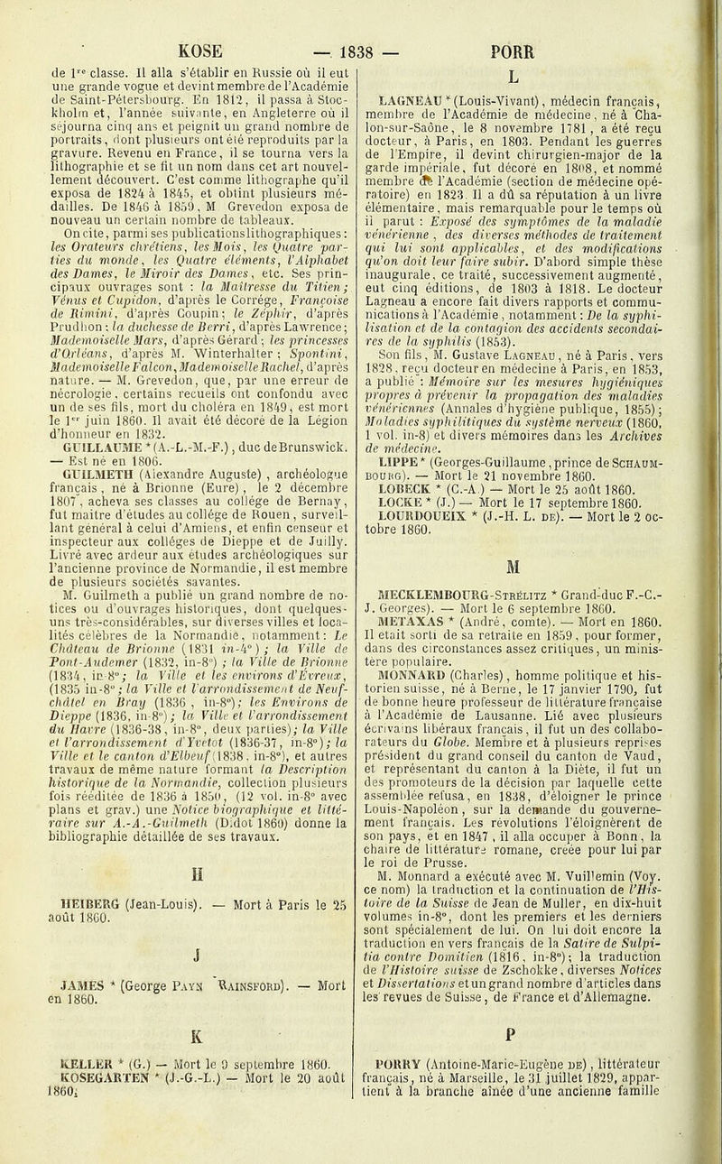 de classe. Il alla s'établir en Russie où il eut une grande vogue et devint membre de l'Académie de Saint-Pétersbourg. En 1812, il passa à Stoc- kholm et, l'année suivante, en Angleterre où il séjourna cinq ans et peignit uu grand nombre de portraits, Hont plusieurs ontéié reproduits par la gravure. Revenu eu France, il se tourna vers la lithographie et se fit un nom dans cet art nouvel- lement découvert. C'est comme lithographe qu'il exposa de 1824 à 1845, et obtint plusieurs mé- dailles. De 1846 à 1850, M Grevedon exposa de nouveau un certain nombre de tableaux. On cite, parmi ses publicationslithographiques : les Orateurs chrétiens, les Mois, les Quatre par- ties du monde, les Quatre éléments, l'Alphabet des Dames, le Miroir des Dames, etc. Ses prin- cipaux ouvrages sont : la Maîtresse du Titien; Vénus et Cupidon, d'après le Corrége, Françoise de Rimini, d'après Coupin; le Zéphir, d'après Prudhon ; la duchesse de Berri, d'après Lawrence ; Mademoiselle Mars, d'après Gérard-, les princesses d'O.rléans, d'après M. Winterhalter ; Spontini, MademoiselleFalcon,MademoiselleRachel, d'après nature. — M. Grevedon, que, par une erreur de nécrologie, certains recueils ont confondu avec un de ses fils, mort du choléra en 1849, est mort le l' juin 1860. Il avait été décoré de la Légion d'honneur en 1832. GU1LL.4UME *(A.-L.-M.-F.), duc deBrunswick. — Est né en 1806. GUILMETH (Alexandre Auguste) , archéologue français, né à Brionne (Eure), le 2 décembre 1807, acheva ses classes au collège de Bernay, fut maitre d'études au collège de Rouen, surveil- lant général à celui d'Amiens, et enfin censeur et inspecteur aux collèges de Dieppe et de Juilly. Livré avec ardeur aux études archéologiques sur l'ancienne province de Normandie, il est membre de plusieurs sociétés savantes. M. Guilmeth a publié un grand nombre de no- tices ou d'ouvrages historiques, dont quelques- uns très-considérables, sur diverses villes et loca- lités célèbres de la Normandie, notamment: Le Château de Brionne (1831 i)i-4° ) ; la Ville de Pont-Audemer (1832, in-8) ; la Ville de Brionne (1834, ir.-8°; la Ville el les environs d'Évreux, (183.5 in-8; la Ville et l'arrondissement de Neuf- châtel en Bray (1836 , in-8°); les Environs de Dieppe (1836, iii-8); la Ville et l'arrondissement du Havre (1836-38, in-8'', deux pariies); la Ville et l'arrondissement d'Yvctot (1836-37, m-S');la Ville et le canton d'Elbeuf [\Si8. in-S), et autres travaux de même nature formant la Description historique de la Normandie, collection plusieurs fois rééditée de 1836 à 1850, (12 vol. in-8° avec plans et grav.) une Notice biographique et litté- raire sur A.-A .-Guilmeth (D;dol 1860) donne la bibliographie détaillée de ses travaux. H HEÎBERG (Jean-Louis). — Mort à Paris le 25 août 1860. J JAMES * (George P.\yn ïIainsford). — Mort en 1860. K ILELLER * (G.) — Mort le 9 septembre 1860. KOSEGAKTEN * (J.-G.-L.) - Mort le 20 aoûl 1860i L LAGNEAU (Louis-Vivant), médecin français, membre de l'Académie de médecine, né à Cha- lon-sur-Saône, le 8 novembre 1781, a été reçu docteur, à Paris, en 1803. Pendant les guerres de l'Empire, il devint chirurgien-major de la garde impériale, fut décoré en 18o8, et nommé membre (ft l'Académie (section de médecine opé- ratoire) en 1823- Il a dû sa réputation à un livre élémentaire, mais remarquable pour le temps où il parut : Exposé des symptômes de la maladie vénérienne , des diverses méthodes de traitement qui lui sont applicables, et des modifications qu'on doit leur faire subir. D'abord simple thèse inaugurale, ce traité, successivement augmenté, eut cinq éditions, de 1803 à 1818. Le docteur Lagneau a encore fait divers rapports et commu- nications à l'Académie, notamment : De la sxjphi- lisation et de la con tagion des accidents secondai- res de la syphilis (1853). Son fils, M. Gustave L.\gneau , né à Paris, vers 1828, reçu docteur en médecine à Paris, en 1853, a publié : Mémoire sur les mesures hygiéniques propres à prévenir la propagation des maladies vénériennes (Annales d'hygiène publique, 1855); Maladies syphilitiques du système nerveux (1860, 1 vol. in-8) et divers mémoires dans les Archives de médecine. LIPPE * (Georges-Guillaume, prince de Schaum- bouhg). — Mort le 21 novembre 1860. LOBECK * (C.-A.) — Mort le 25 août 1860. LOCKK * (J.) — Mort le 17 septembre 1860. LOUKDOUEIX * (J.-H. L, de). — Mort le 2 oc- tobre 1860. M MECKLEMBOURG-Strélitz * Grand-duc F.-C.- J. Georges). — Mort le 6 septembre 1860. jMETAXAS * (André, comte). — Mort en 1860. Il était sorti de sa retraite en 1859 , pour former, dans des circonstances assez critiques, un minis- tère populaire. MONNARD (Charles), homme politique et his- torien suisse, né à Berne, le 17 janvier 1790, fut de bonne heure professeur de littérature française à l'Académie de Lausanne. Lié avec plusieurs écrivains libéraux français, il fut un des collabo- rateurs du Globe. Membre et à plusieurs reprises président du grand conseil du canton de Vaud, et représentant du canton à la Diète, il fut un des promoteurs de la décision par laquelle cette assemblée refusa, en 1838, d'éloigner le prince Louis-Napoléon, sur la demande du gouverne- ment français. Les révolutions l'éloignèrent de son pays, èt en 1847 , il alla occuper à Bonn, la chaire de littératurd romane, créée pour lui par le roi de Prusse. M. Monnard a exécuté avec M. Vuillemin (Voy. ce nom) la traduction et la continuation de l'His- toire de la Suisse de Jean de Muller, en dix-huit volumes in-S, dont les premiers et les derniers sont spécialement de lui. On lui doit encore la traduction en vers français de la Satire de Sulpi- tia contre Domitien (1816, in-S); la traduction de l'Histoire suisse de Zschokke, diverses Notices et Dissertations etungrand nombre d'articles dans les revues de Suisse, de France et d'Allemagne. P POURY (Antoine-Marie-Eugène be) , littérateur français, né à Marseille, le 31 juillet 1829, appar- tient à la branche aînée d'une ancienne famille
