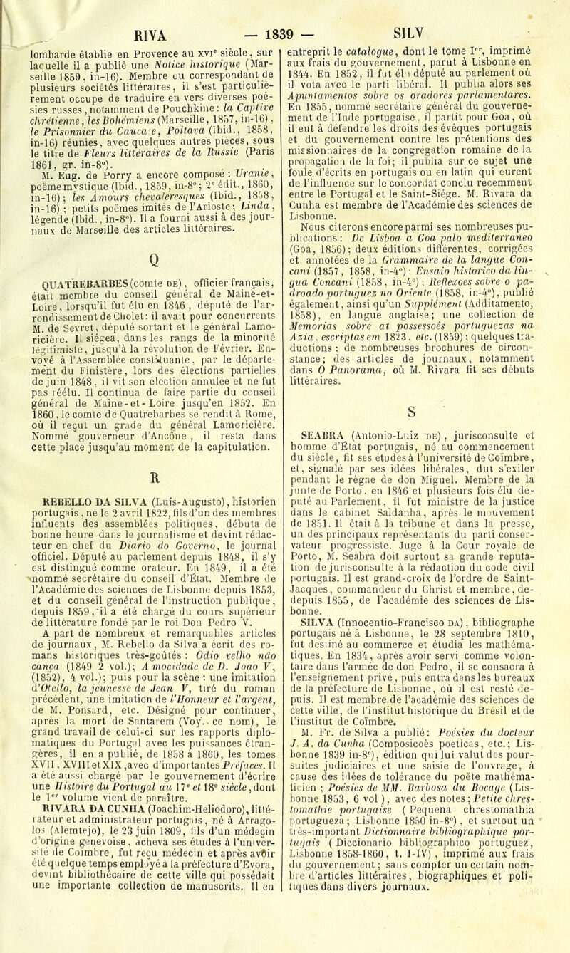lombarde établie en Provence au xvi' siècle , sur laquelle il a publié une Notice lustoriqiie (Mar- seille 1859, ln-16). Membre ou correspondant de plusieurs sociétés liftérau-es, il s'est particuliè- rement occupé de traduire en vers diverses poé- sies russes , notamment de Pouchkine: la Captixe chrétienne, les Bohémiens (Marseille, 18ô7, iii-16), le Prisonnier du Cauca e, Poltava (Ibid., 1858, in-16) réunies, avec quelques autres pièces, sous le titre de Fleurs littéraires de la Russie (Paris 1861, gr. in-8). M. Eug. de Porry a encore compose : Urame, poème mystique (Ibid., 1859, m-S ; V édit., 1860, in-16); tes Amours chevaleresques (Ibid., 18.S8, in-16) -, petits poèmes imités de l'Arioste; Linda, légende (Ibid., in-S). Il a fourni aussi à des jour- naux de Marseille des articles littéraires. Q QUATREBARBES (comte de) , officier français, était membre du conseil général de Maine-et- Loire, lorsqu'il fut élu en 1846 , député de l'ar- rondissement de Cliolet: il avait pour concurrents M. de Sevret, député sortant et le général Lamo- ricièi e. Il siégea, dans les rangs de la minorité légitimiste, jusqu'à la révolution de Février. En- voyé à l'Assemblée coiistkuante , par le départe- ment du Finistère, lors des élections partielles de juin 1848 , il vit son élection annulée et ne fut pas léélu. Il continua de faire partie du conseil général de Maine-et-Loire jusqu'en 1862. En 1860 , le comte de Quatrebarbes se rendit à Rome, où il reçut un grade du général Lamoriciére. Nommé gouverneur d'Ancôoe , il resta dans cette place jusqu'au moment de la capitulation. R REBELLO DA SÏLVA (Luis-Augusto), historien portugnis , né le 2 avril 1822,fîlsd'un des membres influents des assemblées politiques, débuta de bonne heure dans le journalisme et devint rédac- teur en chef du Diario do Governo, le journal officiel. Député au parlement depuis 1848, il s'y est distingué comme orateur. En 1849, il a été -nommé secrétaire du conseil d'Élat. Membre de l'Académie des sciences de Lisbonne depuis 1853, et du conseil général de l'instruction publique, depuis 1859,il a été chargé du cours supérieur de littérature fondé par le roi Don Pedro V. A part de nombreux et remarquables articles de journaux, M. Rebello da Silva a écrit des ro- mans historiques très-goûtés : Odio xelho ndo cança (1849 2 vol.); A mocidade de D. Jaao V, (1852), 4 vol.); puis pour la scène : une imitation d'Otello, la jeunesse de Jean V, tiré du roman précédent, une imitation de l'Honneur et l'argent, de M. Ponsurd, etc. Désigné pour continuer, après la mort de Santaiem (Voy.-ce nom), le grand travail de celui-ci sur les rapports diplo- matiques du Portug 'l avec les pui'^sances étran- gères, il en a publié, de 1858 à 18G0, les tomes XVII, XVIlIetXlX,avec d'importantesPrc/aces. Il a été aussi chargé jiar le gouvernement d'écrire une Histoire duPortvgal au W etsiècle, dont le 1 volume vient de paraître. RIVARA DA CUNHA (Joachim-Heliodoro), litlé- rateur et administrateur portugais, né à Arrago- los (Alemtejo), le 23 juin 1809, lils d'un médecin d'origine genevoise, acheva ses études à l'univer- sité de Coïmhre, fut reçu médecin et après avCir été quelque temps employé à la préfecture d'Evora, devint bibliothécaire de cette ville qui possédait une importante collection de manuscrits. 11 on entreprit le catalogue, dont le tome I, imprimé aux frais du gouvernement, parut à Lisbonne en 1844. En 1852, il fut él i député au parlement où il vota avec le parti libéral. 11 publia alors ses Aputitamentos sobre os oradores parlamentares. En 1855, nommé secrétaire général du gouverne- ment de l'Inde portugaise, il partit pour Goa, où il eut à défendre les droits des évêques portugais et du gouvernement contre les prétentions des missionnaires de la congrégation romaine de la propagation de la foi; il pulilia sur ce sujet une foule d'écrits en [lortugais ou en latin qui eurent de l'influence sur le concordat conclu récemment entre le Portugal et le Saint-Siège. M. Rivara da Cunha est membre de l'Académie des sciences de Lisbonne. Nous citerons encore parmi ses nombreuses pu- blications: De Lisboa a Goa palo mediterraneo (Goa, 1856); deux éditions différentes, corrigées et annotées de la Grammaire de la langue Con- cani (1857 , 1858, in-4°) : Ensaio historico da Un- gua Concarii (1858, in-4°) ; lîeflexoes sobre o pa- droado portugtiez no Oriente (1858, in-4''), publié également, ainsi qu'un Supplén^ent (Ailditamento, 1858), en langue anglaise; une collection de Memorias sobre at possessoès portuguezas na Azia. escriptasem 18'i3, e(c. (1859) ; quelques tra- ductions ; de nombreuses brochures de circon- stance; des articles de journaux, notamment dans 0 Panorama, où M. Rivara fit ses débuts littéraires. SEABRA (Antonio-Luiz de) , jurisconsulte et honmie d'Élat portugais, né au commencement du siècle, fit ses études à l'université deCoïmbre, et, signalé par ses idées libérales, dut s'exiler pendant le règne de don Miguel. Membre de la junie de Porto, en 1846 et plusieurs fois élu dé- puté au Parlement, il fut ministre de la justice dans le cabinet Saldanha, après le m luveinent de 1851. 11 était à la tribune et dans la presse, un des principaux représentants du parti conser- vateur progressiste. Juge à la Cour royale de Porto, M. Seabra doit surtout sa grande réputa- tion de jurisconsulte à la rédaction du code civil portugais. Il est grand-croix de l'ordre de Saint- Jacques, commandeur du Christ et membre, de- depuis 1855, de l'académie des sciences de Lis- bonne. SILVA (Innocentio-Francisco da) , bibliographe portugais né à Lisbonne, le 28 septembre 1810, fut desiiné au commerce et étudia les mathéma- tiques. En 1834, après avoir servi comme volon- taire dans l'armée de don Pedro, il se consacra à l'enseignement privé, puis entra dans les bureaux de la préfecture de Lisbonne, où il est resté de- puis. Il est membre de l'académie des sciences de cette ville, de l'institut historique du Brésil et de l'institut de Coïmhre. M. Fr. de Silva a publié: Poésies du docteur J. A. da Cunha (Composicoès poeticas, etc.; Lis- bonne 1839 iii-8°), édition qui lui valut des pour- suites judiciaires et une saisie de l'ouvrage, à cause des idées de tolérance du poète mathéma- tirien ; Poésies de MM. Barbosa du Bocage (Lis- bonne 1853, 6 vol ), avec des notes ; Petite clircs- toinathie portugaise ( Pequena chrestomathia portugueza; Li.sbonne 1850 in-S), et surtout un très-important Dictionnaire bibliographique por- tugais ( Diccionario bibliographico poituguez, Liisbonne 1858-1860, t. I-IV) , imprimé aux frais ilii gouvernement ; sans compter un cei tain nom- bre d'articles littéraires, biographiques et poli- tiques dans divers journaux.