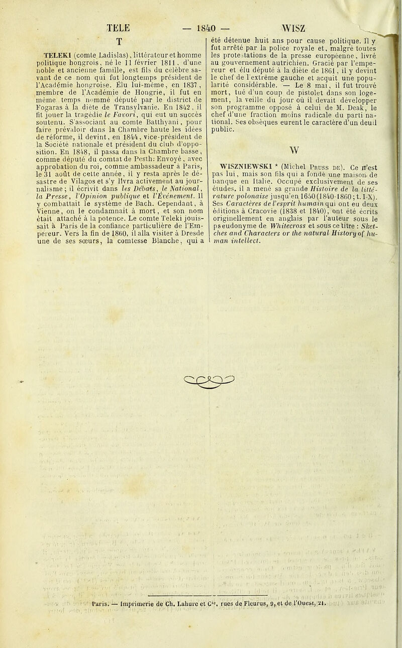 ï ÏELEKI (comte Ladislas), littérateur et homme politique hongrois, né le 11 février 1811. d'une noble et ancienne famille, est fils du célèbre sa- vant de ce nom qui fut longtemps président de l'Académie honp-roise. Élu lui-même, en 1837, membre de l'Académie de Hougrie, il fut en même temps nnramé député par le district de Fogaras à la diète de Transylvanie. En 1842, il fit jouer la tragédie le Favori, qui eut un succès soutenu. S'as^ociant au comte Batthyani, pour faire prévaloir dans la Cliamlire haute les idées de réforme, il devint, en 1844, vice-président de la Société nationale et président du club d'oppo- sition. En 1848, il passa dans la Chambre basse, comme député du comtatde Pesth: Envoyé, avec approbation du roi, comme ambassadeur à Paris, le 31 août de cette année, il y resta après le dé- sastre de Vilagos et s'y livra activement au jour- nalisme; il écrivit dans les Débais, le National, la Presse, l'Opinion publique et l'Événement. Il y combattait le système de Bach. Cependant, à Vienne, on le condamnait à mort, et son nom était attaché à la potence. Le comte Teleki jouis- sait à Paris de la confiance particulière de l'Em- pereur. Vers la fin de 1860, il alla visiter à Dresde une de ses sœurs, la comtesse Blanche, quia été détenue huit ans pour cause politique. 11 y fut arrêté par la police royale et, malgré toutes les protestations de la presse européenne, livré au gouvernement autrichien. Gracié par l'empe- reur et élu député à la diète de 1861, il y devint le chef de l'extrême gauche et acquit une popu- larité considérable. — Le 8 mai, il fut trouvé mort, tué d'un coup de pistolet dans son loge- ment, la veille du jour où il devait développer son programme opposé à celui de M. Deak, le chef d'une fraction moins radicale du parti na- tional. Ses obsèques eurent le caractère d'un deuil public. w WiSZNIEWSKI * (Michel Pruss be). Ce n'est pas lui, mais son lils qui a fondé une maison- de banque en Italie. Occupé exclusivement de ses éludes, il a mené sa grande Histoire de la litté- rature polonaise jusqu'en 1650 (1840-1860; t. I-X). Ses Caractères de l'esprit humainqal ont eu deux éditions à Gracovie (1838 et 1840), ont été écrits originellement en anglais par l'auteur sous le pseudonyme de Wtiitecross et sous ce titre : Skel- ches and Characters or ihe natural History of hn- I man intellect. l'aris. — Imprimerie de Ch. Lahure et C'=, rues de Fleurus, 9, el de l'Ouest, 'U.