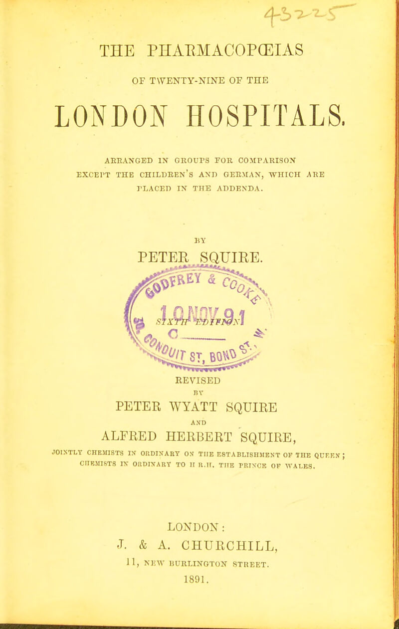 ^5 -^--^r^ THE PHAEMACOPCEIAS OF TWENTY-NINE OE THE LONDON HOSPITALS, AEEANGED IN GROUPS FOR COMPARISON EXCEPT THE CHILDREN'S AND GERMAN, WHICH ARE PLACED IN THE ADDENDA. PETER SQUIRE. REVISED PETER WYATT SQUIRE AND ALFRED HERBERT SQUIRE, JOINTLY CHEMISTS IN ORDINARY ON THE ESTABLISHMUNT OP THE QUKF.N; CIIBMISTS K ORDINARY TO II R.H. THE TRINCB OF WALES. LONDON : J. & A. CHURCHILL, 11, NEW UURLINGTON STREET. 1891.