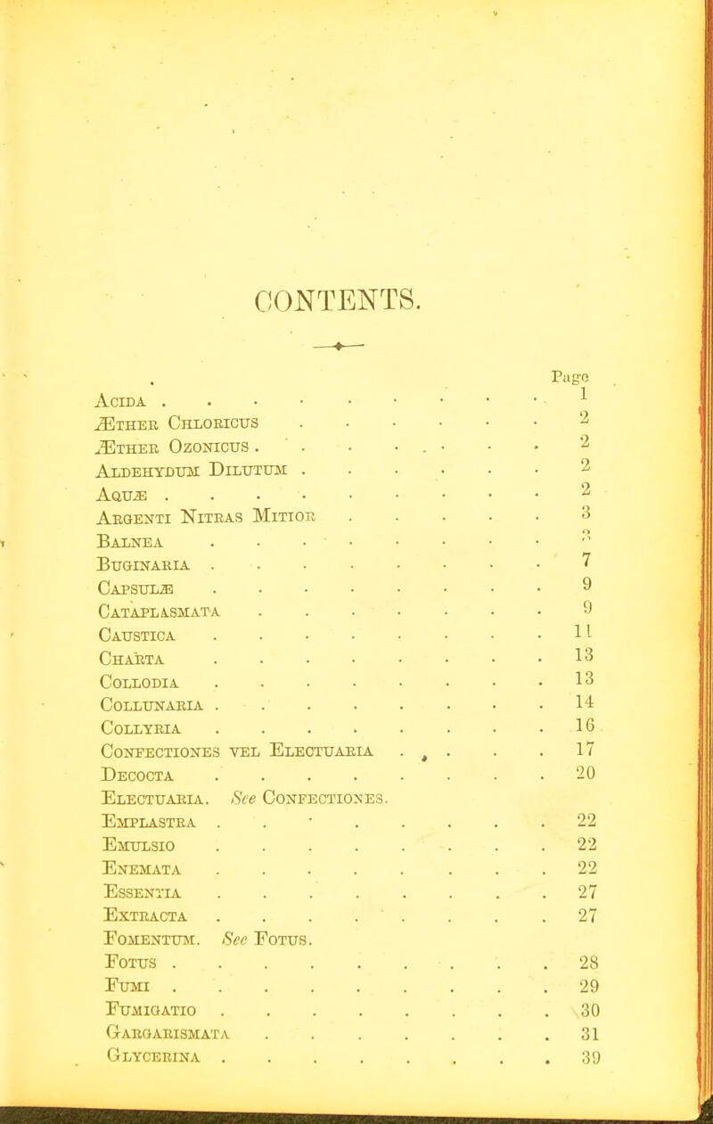 CONTENTS. Piig-e ACIDA ^ ^ ^THEB ChLOHICUS 2 jUthee Ozonicus . ■ . • • . • ■ • 2 Aldehtdtbi Dilutum . . . . . • 2 Aavsi 2 Aeqenti Niteas Mitior 3 Balnea ... buginaria 7 Capsuli! 9 Cataplasmata ....... 9 Caustica • ■ .11 Chaeta ........ 13 collodia . . . . • . • .13 collunaeia • .14 collyeia . . . . . . . .16 CONEECTIONES VEL ElECTUAEIA • , • • • 17 Decocta .20 Electuaeia. See CoN^ECTIO^ES. Emplastea ........ 22 Emulsio 22 Enemata 22 Essentia 27 exteacta . . . . . . . .27 EoMENTUivr. See Eotus. FoTTJS . . . . . . ■ . . .28 FuMi 29 FuiiiaATio 30 Gaegaeismata . . . . . . .31 Glyceeina ........ 39 '