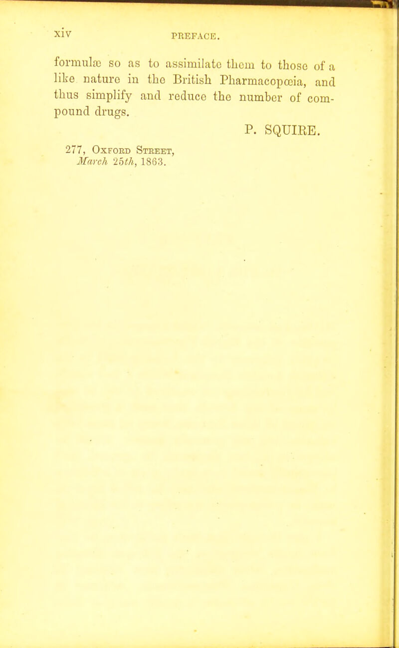 PREFACE. formulfc so as to assimilate them to those of a like nature in the British Pharmacopoeia, and thus simplify and reduce the number of com- pound drugs. P. SQUIRE. 277, Oxford Stbeet, March Ibth, 1863.