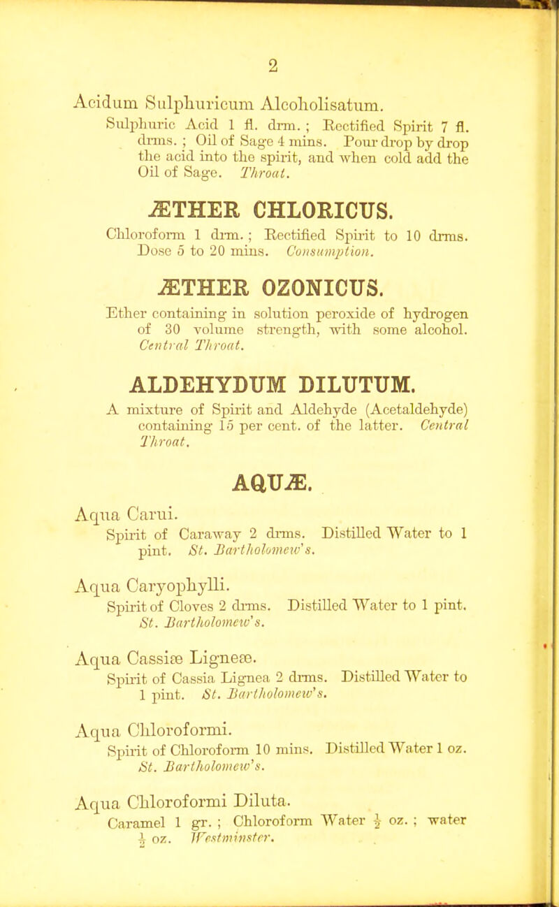 Aeiduin Sulpliurieum Alcoholisatum. Sulphuric Acid 1 fl. dnn. ; Rectified Spirit 7 fl. dims. ; Oil of Sage 4 mins. Pour drop by drop the acid into the spirit, and when cold add the Oil of Sage. Throat. iETHER CHLORICUS. Cliloroform 1 dim.; Rectified Spii-it to 10 drras. Dose 5 to 20 mins. C'onsumjJtion. JETHER OZONICUS. Ether containing in solution peroxide of hydrogen of 30 volume strength, with some alcohol. Central Throat. ALDEHYDUM DILUTUM. A mixture of Spirit and Aldehyde (Acetaldehyde) containing 15 per cent, of the latter. Central Throat. Aqua Carui. Spuit of Caraway 2 drms. Distilled Water to 1 pint. St. Bartholomeiv s. Aqvia Caryopliylli. Spirit of Cloves 2 di-ms. Distilled Water to 1 pint. St. Bartholomew's. Aqua Cassite Ligneae. Spuit of Cassia Lignea 2 drms. Distilled Water to 1 piat. St. Bartholomeiv's. Aqua Cliloroformi. Spirit of Chlorofoi-m 10 mins. Distilled Water 1 oz. St. Bartholomew's. Aqua Cliloroformi Diluta. Caramel 1 gr. ; Chloroform Water ^- oz. ; water ^ oz. JFextminstrr.