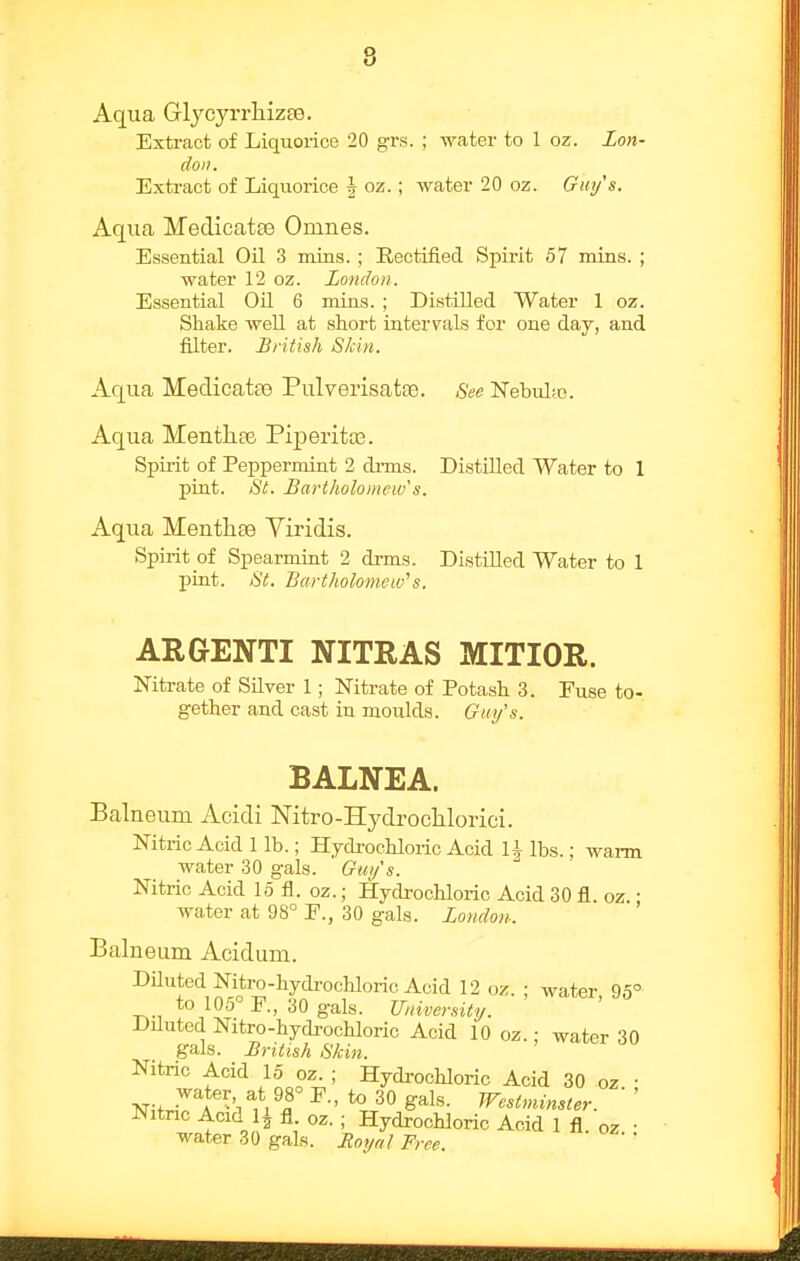 Aqua Glycyrrliizee. Extract of Liquorice 20 grs. ; water to 1 oz. Lon- don. Extract of Liquorice h oz.; water 20 oz. Giti/s. Aqua Medicatse Omnes. Essential Oil 3 mins. ; Rectified Spirit 57 mins. ; water 12 oz. London. Essential Oil 6 mins. ; Distilled Water 1 oz. Shake well at short intervals for one day, and filter. British Skin. Aqua Medicatse Pulverisatte. See Nebul;o. Aqua Mentli06 Piperita?. Spirit of Peppermint 2 di-ms. Distilled Water to 1 pint. St. Bartholomew's. Aqua Menthse Viridis. Spirit of Spearmint 2 drms. Distilled Water to 1 pint. St. Bartholomew''s. ARGENTI NITRAS MITIOR. Nitrate of Silver 1 ; Nitrate of Potash 3. Fuse to- gether and cast in moulds. Guy's. BALNEA. Balneum Acidi Nitro-Hj^drocMorici. Nitric Acid 1 lb.; Hydrochloric Acid U lbs.; wai-m water 30 gals. Gui/'s. Nitric Acid 15 fl. oz.; Hydrochloric Acid 30 fl. oz. • water at 98° F., 30 gals. London. Balneum Acidum. Diluted Nitro-hydi'ochloric Acid 12 oz. ; water 95° to 105° E., 30 gals. University. ' Diluted Nitro-hydi-ochloric Acid 10 oz.: water 30 gals. British Skin. Nitric Acid 15 oz. ; Hydi-ochloric Acid 30 oz • Nitnc Acid 1^ fl. oz. ; Hydrochloric Acid 1 fl oz • water 30 gals. Boyal Free.