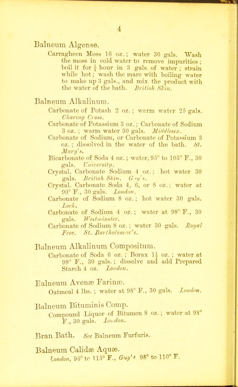 Balneum Algense. Carragheen Moss 16 oz.; water 30 gals. Wash the moss in cold water to remove impurities ; boil it for i hour in 3 gals, of water ; strain while hot; wa.sh the marc with boiling water to make up 3 gals., and mix the product with the water of the bath. British SJan. Balneum Allralinum. Carbonate of Potash 2 oz. ; warm water 25 gals. C'liarDtg Cross. Carbonate of Potassium 3 oz.; Carbouate of Sodium 3 oz. ; warm water 30 gals. Middlesex. Carbonate of Sodium, or Carbonate of Potassiiim 3 oz. ; dissolved in the water of the bath. Ht. Mari/'.i. Bicarbonate of Soda 4 oz.; water, 95° to 105° F., 30 gals. Uiiircrsifii. Crystal. Carbonate Sodium 4 oz. ; hot water 30 gals. British Skill. Giy's. Crystal. Carbonate Soda 4, 6, or 8 oz.; water at 90° F., 30 gals, londmi. Carbonate of Sodium 8 oz. ; hot water 30 gals. Loek. Carbonate of Sodiimi 4 oz.; water at 98° F., 30 gals. Wcstiiriiister. Carbonate of Sodium 8 oz. ; water 30 gals. Jioi/al Free. St. Barlho/omiu-'s. Balneum Alkalinum Compositum. Carbonate of Soda 6 oz. ; Borax I5 oz. : water at 98° F., 30 gals.; dissolve and add Prepared Starch 4 oz. London. Balneum Avente Farinaj. Oatmeal 4 lbs. ; water at 98° F., 30 gals. London. Balneum Bitumiuis Comp. Compound Liquor of Bitumen 8 oz.; water at 93° F., 30 gals. Loi.doii. Bran Bath. Sec Balneum Furfuris. Balneum Calid^ Aquse. London, 96° to 115° F., Gui/'s 98° to 110' F.