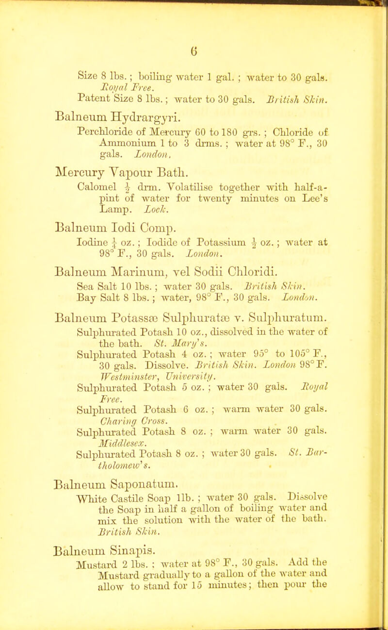 Size 8 lbs.; boiling water 1 gal. ; water to 30 gals. lioi/fil Free. Patent Size 8 lbs.; water to 30 gals. British Skin. Balneum Hydrargyri. PercKloride of Mercmy 60 to 180 grs. ; Chloride of Ammonium 1 to 3 di-ms. ; water at 98° F., 30 gals. London, Mercury Yapour Batli. Calomel J drm. Volatilise together with half-a- pint of water for twenty minutes on Lee's Lamp. Lock. Balneum lodi Comp. Iodine \ oz.; Iodide of Potassium ^ oz.; water at 98° F., 30 gals. Loudon. Balneum Marinum, vel Sodii Chloridi. Sea Salt 10 lbs. ; water 30 gals. Lritish Stin. Bay Salt 8 lbs.; water, 98° F., 30 gals. Londofi. Balneum Potassse Sulpliuratse v. Sulpliuratum. Sulphtu-ated Potash 10 oz., dissolved iu the water of the bath. St. Mary's. Sulj^hm-ated Potash 4 oz. ; water 95° to 105° F., 30 gals. Dissolve. British Skin. London 9S°F. Wcstminster, Universiii/. Sulphui-ated Potash 5 oz. ; water 30 gals. Hoi/al Free. Sulj)hui-ated Potash 6 oz. ; wai-m water 30 gals. Charing Cross. SuliDhurated Potash 8 oz. ; warm water 30 gals. Middlese.v. Sidphui-ated Potash 8 oz. ; water 30 gals. St. Bar- tholomew's. Balneum Saponatum. White Castile Soap lib. ; water 30 gals. Dissolve the Soap in half a gallon of boiling water and mix the solution -ftdth the water of the bath. British Skin. Balneum Sinapis. Mustard 2 lbs. ; water at 98° F., 30 gals. Add the Mustard gradually to a gallon of the water and allow to stand for 15 minutes; then pom- the