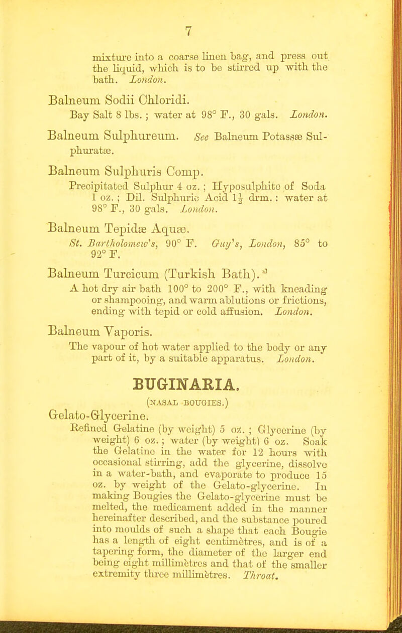 mixture into a coarse Knen bag, and press out the liquid, which is to bo stirred up with the bath. London. Balneum Sodii Chloricli. Bay Salt 8 lbs.; water at 98° F., 30 gals. london. Balneum Sulphureum. Sec Balneum Potasses Sul- phuratae. Balneum Sulphuris Comp. Precipitated Sulphur 4 oz. ; Hyposulphite of Soda 1 oz. ; Dil. Sulphuric Acid 1^ drm. : water at 98° F., 30 gals. London. Balneum Tejjidfe Aquas. St. Bartholomew's, 90° F. Oui/s, London, 85° to 92° F. Balneum Turcicum (Turkish Bath).''^ A hot dry air bath 100° to 200° F., with kneading or shampooing, and warm ablutions or frictions, ending with tepid or cold affusion. London. Balneum Vaporis. The vapour of hot water applied to the body or any part of it, by a suitable apparatus. London. BUGINARIA. (nasal bouoies.) Grelato-Glycerine. Refined Gelatiue (by weight) 5 oz. ; Glycerine (by weight) 6_oz.; water (by weight) 6 oz. Soak the Gelatine in the water for 12 houi-s with occasional stii-ring, add the glycerine, dissolve ia a water-bath, and evaporate to jproduce 15 oz. by weight of the Gelato-glycerine. In makiag Bougies the Gelato-giyceriue must be melted, the medicament added in the manner hereinafter described, and the substance iDoirred into moulds of such a shape that each Bougie has a leng-th of eight centimetres, and is of a tapering form, the diameter of the larger end being eight millimetres and that of the smaller extremity tlu-ee mdlimJitres. T/iroat.