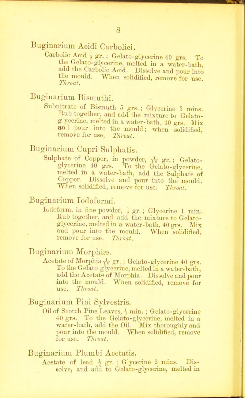 Buginarium Acidi Carbolici. Carbolic Acid i g^-. ; Gelato-glycerine 40 grs. To the Gelato-o-lycerine, melted in a wator-bath, add the Carbolic Acid. Dissolve and pour into the mould. Wlien soUdilied, remove for use. Throat. Buginarium Bismuthi. Su^jnitrate of Bismuth 5 gi-s. ; Glycerine 3 mins. Tiub together, and add the mixture to Gelato- g yeerine, melted in a water-bath, 40 grs. Mix anl jjonr into the mould; when soUdified, remove for use. Throat. Buginarium Cupri Sulj^batis. Sulphate of Copper, in powder, -ly gr.; Gelato- glycerme 40 gi-s. To the Gelato-glycerine, melted in a water-bath, add the Sulphate of Copper. Dissolve and pom- into the mould. When solidified, remove for use. Throat. Buginarium lodoformi. lodofoi-m, in fine powder, I gr. ; Glycerine 1 min. Rub together, and add' the mixtm-e to Gelato- glycerine, melted in a water-bath, 40 gi-a. Mix and pom- into the mould. VVlien solidified, remove for use. Thrtxit. Buginarium Morpliia3. Acetate of Morphia gr. ; Gelato-glycerine 40 grs. To the Gelato glycerine, melted in a water-bath, add the Acetate of Morphia. Dissolve and pour into the mould. When solidified, remove for use. Throat. Buginarium Piui Sylvestris. Oil of Scotch Pine Leaves, h min. ; Gelato-glycerine 40 grs. To the Gelato-glycerine, melted in a water-bath, add the Oil. Mix thoroughly and pom- into the mould. When solidified, remove for use. Throat. Buginarium Plumbi Acetatis. Acetate of lead ^ gr. ; Glycerine 2 mins. Dis- solve, and add to Gelato-glycerine, melted in