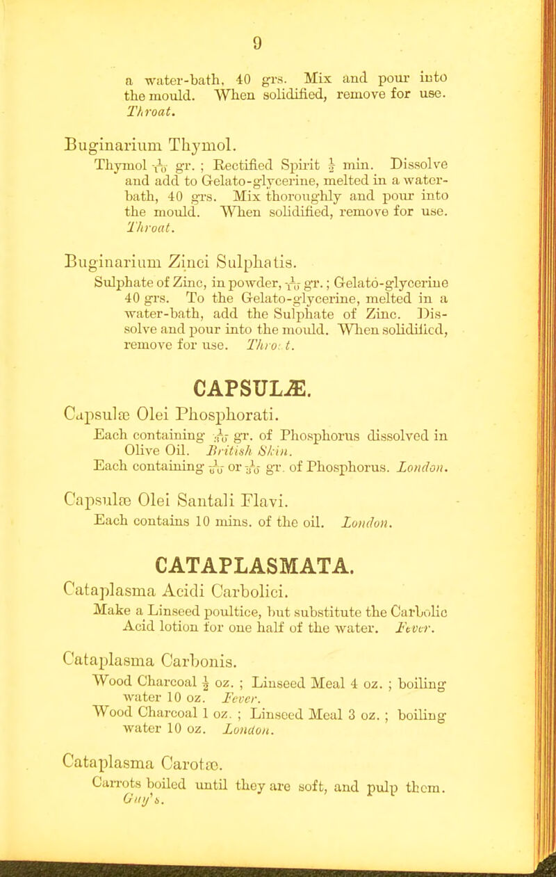 a water-bath, 40 grs. Mix and pom- into the mould. When solidified, remove for use. Throat. Buginarium Thymol. Thymol -^s gi- ; Rectified Spu'it h niln. Dissolve and add to Gelato-glyceiine, melted in a water- bath, 40 grs. Mix thoroughly and pour into the mould. When solidified, remove for use. Throat. Buginarium Zinci Sulpha lis. Sulphate of Zinc, in powder, gv.; Gelato-glycerine 40 grs. To the Gelato-glycerine, melted in a water-bath, add the Sulphate of Zinc. Y)\s- solve and j)Our into the mould. When solidified, remove for use. Thro: t. CAPSULJE. Cdpsula3 Olei Phosphorati. Each containing ..n; gr. of Phosphorus dissolved in Olive OU. British HHii. Each containing or-J-^ gr. of Phosphorus. London. Capsulfe Olei Santali Flavi. Each contains 10 mins. of the oil. London. CATAPLASMATA. Cataplasma Acidi Carbolici. Make a Linseed poultice, hut substitute the Carbolic Acid lotion for one half of the water. Ftvcr. Cataplasma Carhonis. Wood Charcoal ^ oz. ; Liuseed Meal 4 oz. ; boiling water 10 oz. Feocr. Wood Charcoal 1 oz. ; Linseed Meal 3 oz. ; boiling water 10 oz. London. Cataplasma Carotso. CaiTots boiled until they are soft, and pulp them.