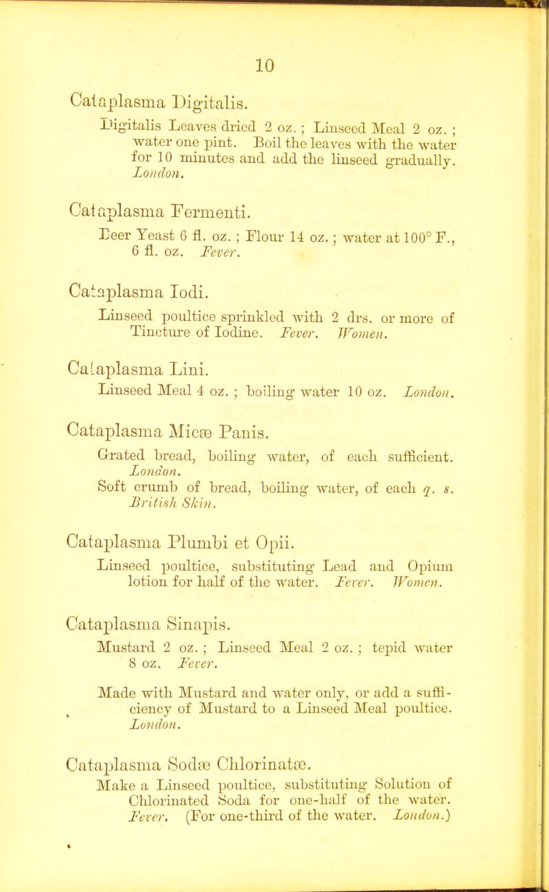 Calaplasma Digitalis. Digitalis Leaves di-icd 2 oz. ; Luiseccl Meal 2 oz. ; water one pint. Boil the leaves with the water for 10 minutes and add the linseed gradually. London. C'ataplasma Fermenti. Eeer Yeast 6 fl. oz. ; Flour 14 oz.; water at 100° F., 6 fl. oz. Fever. Cata^ilasma lodi. Linseed poultice sprinkled with 2 drs. or more of Tincture of Iodine. Fever. Women. CaLaplasma Lini. Linseed Meal 4 oz. ; boiling water 10 oz. London. Cataplasma Micaa Panis. Grated bread, boiling water, of each suiEcieut. London. Soft crumb of bread, boiling water, of each q. s. British Skin. Cataplasma Plmnbi et Opii. Linseed poultice, substituting Lead and Opimn lotion for half of the water. Fever. TFoiiicn. Cataplasma Sinapis. Mustard 2 oz. ; Linseed Meal 2 oz. ; tepid ^vater 8 oz. Fever. Made with Mustard and water only, or add a suffi- ciency of Mustard to a Linseed Meal poultice. London. Cataplasma SodtB CMorinatcB. Make a Linseed poultice, substituting Solution of Chlorinated Soda for one-half of the water. Fever. (For one-third of the water. London.)