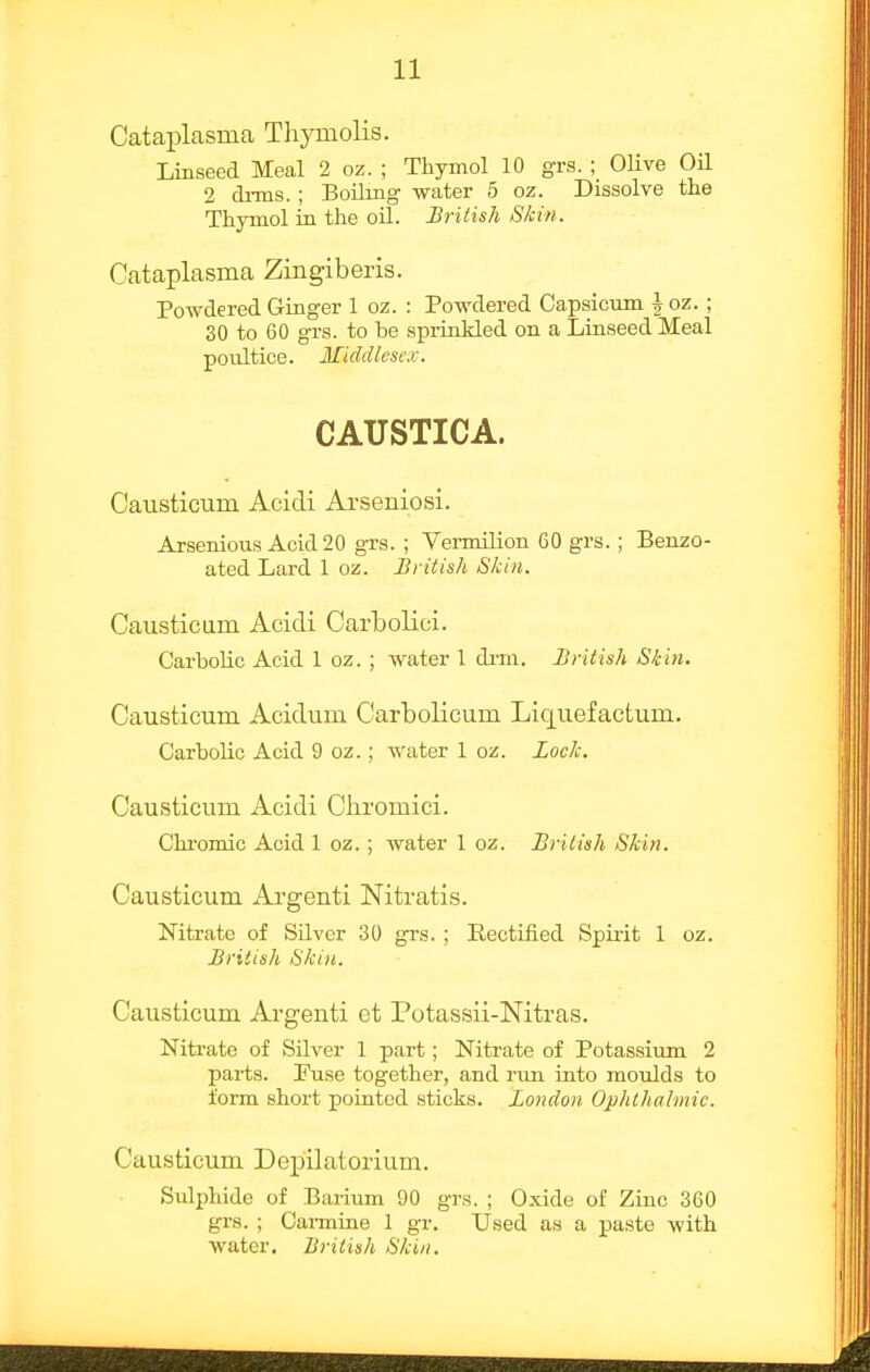 Cataplasma Thymolis. Linseed Meal 2 oz. ; Thymol 10 grs.; OUve Oil 2 drms.; Boiling water 5 oz. Dissolve the Thymol in the oil. British Skin. Cataplasma Zingiberis. Powdered Ginger 1 oz. : Powdered Capsicum | oz. ; 30 to 60 grs. to be sprinkled on a Linseed Meal poultice. Middlesex. CAUSTICA. Causticum Acidi Aa'seniosi. Arsenious Acid 20 gTS. ; Vermilion 60 grs. ; Benzo- ated Lard 1 oz. British Skin. Causticum Acidi Carbolici. Carbolic Acid 1 oz. ; water 1 di-m. British Skin. Causticum Acidum Carbolicum Liquefactum. Carbolic Acid 9 oz.; water 1 oz. Lock. Causticum Acidi Ciiromici. Chi'omic Acid 1 oz. ; water 1 oz. Briiish Skin. Causticum Argenti Nitratis. Nitrate of Silver 30 grs, ; Rectified Spii-it 1 oz. British Skin. Causticum Argenti et Potassii-Nitras. Nitrate of Silver 1 part; Nitrate of Potassium 2 parts. Puse together, and run into moulds to form short pointed sticks. London Ophthalmic. Causticum Depilatorium. Sulphide of Barium 90 grs. ; Oxide of Zinc 360 grs. ; Cai-mine 1 gr. Used as a paste with water. British Skin.