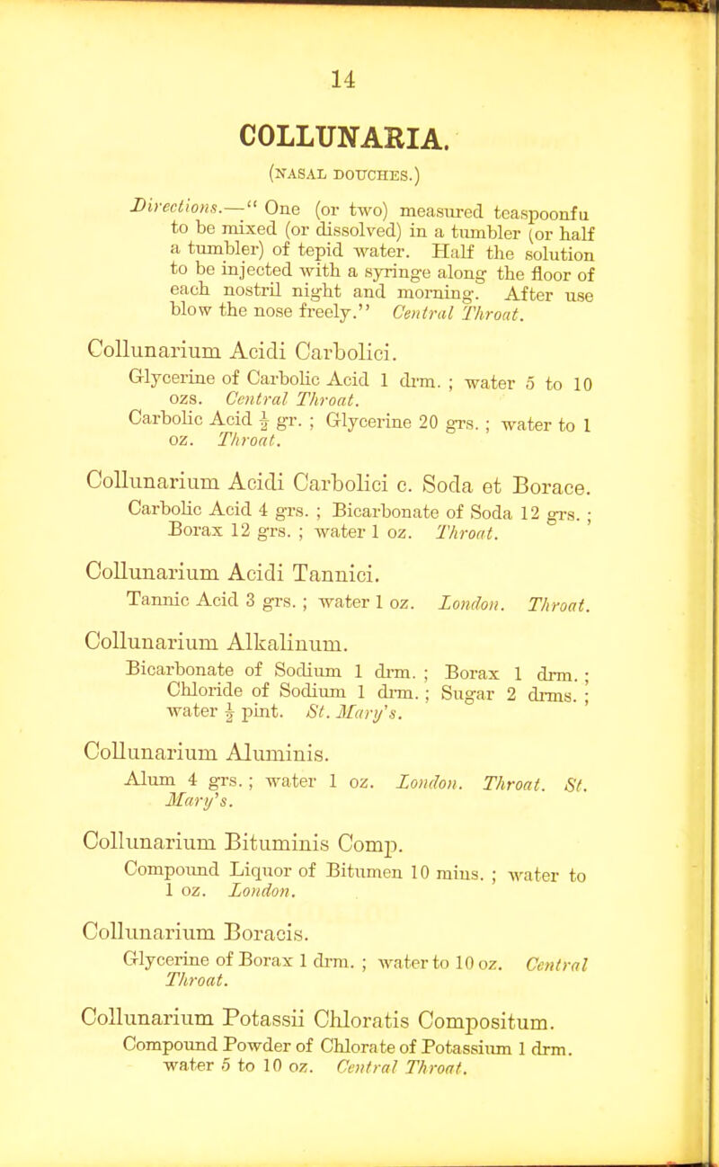 COLLUNARIA. (nasal DOtrCHES.) Direclions.— One (or two) measured teaspoonfu to be mixed (or diissolved) in a tumbler (or half a tumbler) of tepid water. Half the solution to be injected with a syringe along the floor of each nostrU night and morning. After use blow the nose freely. Central Throat. CoUunarium Acidi Carboliei. G-lycerine of CarboUc Acid 1 dim. ; water 5 to 10 ozs. Central Throat. Carbolic Acid i gr. ; Glycerine 20 grs. ; water to 1 oz. Throat. CoUunarium Acidi Carboliei c. Soda et Borace. Carbolic Acid 4 grs. ; Bicarbonate of Soda 12 grs. ; Borax 12 grs. ; water 1 oz. Throat. CoUunarium Acidi Tannici. Tannic Acid 3 grs. ; water 1 oz. London. Throat. CoUunarium AlkaUnum. Bicarbonate of Sodium 1 di-m. ; Borax 1 drm. ; Chloride of Sodium 1 drm.; Sugar 2 drms.' ; Avater ^ pint. St. Mari/'s. CoUunarium Aluminis. Alum i grs.; water 1 oz. London. Throat. St. Mary's. CoUunarium Bituminis Comp. Compoimd Liquor of Bitumen 10 mius. ; water to 1 oz. London. CoUunarium Boracis. Glycerine of Borax 1 di-m. ; water to 10 oz. Central Throat. CoUunarium Potassii Chloratis Compositum. Compound Powder of Chlorate of Potassium 1 drm. water 5 to 10 oz. Central Throat.