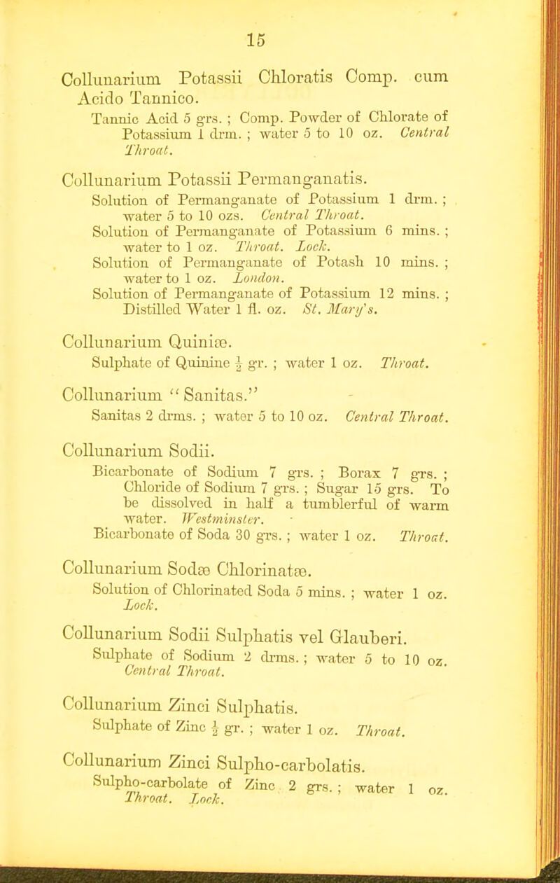 Collunarium Potassii Ohloratis Comp. cum Acido Tannico. Tannic Acid 5 grs. ; Comp. Powder of Chlorate of Potassium i drm. ; water 5 to 10 oz. Central 'Ilirodt. Collunarium Potassii Permanganatis. Solution of Permanganate of Potassium 1 drm. ; water 5 to 10 ozs. Central Throat. Solution of Permanganate of Potassium 6 mins. ; water to 1 oz. Throat. Lock. Solution of Permanganate of Potash 10 mins. ; water to 1 oz. London. Solution of Pennanganate of Potassium 12 mins. ; Distilled Water 1 fl. oz. St. Mary's, Collunarium Quiniao. Sulphate of Quinine \ gr. ; water 1 oz. Throat. Collunarium  Sanitas. Sanitas 2 drms. ; water 5 to 10 oz. Central Throat. Collunarium Sodii. Bicarbonate of Sodium 7 grs. ; Borax 7 grs. ; Chloride of Sodium 7 gTs. ; Sugar 15 grs. To be dissolved in half a tumblerful of warm water. TFcstminsUr. Bicarbonate of Soda 30 gTs. ; water 1 oz. Throat. Collunarium Sodae CMorinatae. Solution of Chlorinated Soda 5 mins. ; water 1 oz. Lock. Collunarium Sodii Sulphatis vel Glauberi. Sulphate of Sodiimi 2 di-ras. ; water 5 to 10 oz Central Throat. Collunarium Zinci Sulphatis. Sulphate of Zinc i gr. ; water 1 oz. T/iroat. Collunarium Zinci Sulpho-carbolatis. Sulpho-carbolate of Zinc 2 grs.; water 1 oz Ihroat. Lnclc.
