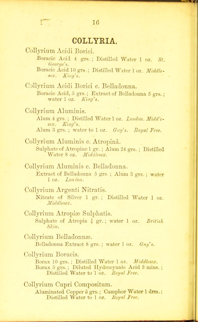 COLLYRIA. Collyrium Aciili Borici. Boracic Acid 4 grs. ; Diataied Water 1 oz. St. Georf/e's. Boracic Acid 10 grs.; Distilled Water 1 oz. Middle- sex. King's. Collyrium Acidi Borici c. Belladonna. Boracic Acid, 5 g-rs.; Extract of Belladonna 5 grs.; water 1 oz. JCiii(/'s. Collyrium Aluminis. Alum 4 grs. ; Distilled Water 1 oz. London. Midd'e- sex. Kmrfs. Ahim 3 grs. ; water to 1 oz. Gnij's. lioyal Free. Collyrium Aluminis c. Atropina. Sulphate of Atropine 1 gr. ; Alum 24 grs. ; Distilled Water 8 oz. Middlesex. Collyrium Aluminis c. Belladonna. Extract of Belladonna 5 grs. ; Alum 3 grs. ; water 1 oz. London. Collyrium Argenti Nitratis. Nitrate of Silver 1 gr. ; Distilled Water 1 oz. Middlesex. Collyrium Atropifc Sulpliatis. Sulphate of Atropia \ gr. ; water 1 oz. British Skin. Collyrium Belladonnaj. Belladonna Extract 8 grs. ; water 1 oz. Gxi/'s. Collyrium Boracis. Borax 10 grs. ; Distilled Water 1 oz. Middlesex. Borax 5 grs. ; Diluted Plydrocyanic Acid 3 mins. ; Distilled Water to 1 oz. Royal Free. Collyrium Cupri Compositum. Aluminated Copper 5 grs.; Camphor Water 1 drm.; Distilled Water to 1 oz. lioyal Free.