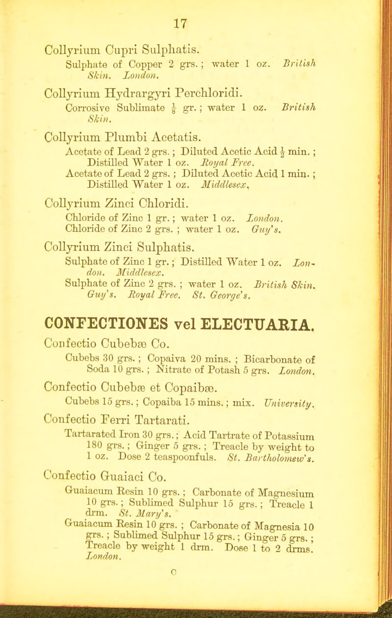 CoUyrium Cupri Salpliatis. Sulphate of Copper 2 grs.; water 1 oz. British Skin. London. Collyrium Hydrargyri Percliloridi. Con-osive Sublimate J gr.; water 1 oz. British Skin. CoUyrium Plumbi Acetatis. Acetate of Lead 2 grs.; Diluted Acetic Acid ^ min.; Distilled Water 1 oz. Royal Free. Acetate of Lead 2 grs.; Diluted Acetic Acid 1 mia.; DistDled Water 1 oz. Middlesex. Collj'rium Zinci Chloridi. Chloride of Zinc 1 gr.; water 1 oz. London. Chloride of Ziac 2 grs. ; water 1 oz. Guy's. Collyrium Zinci Sulphatis. Sulphate of Ziac 1 gr.; Distilled Water 1 oz. Lon- don. Middlesex. Sulphate of Ziac 2 grs. ; water 1 oz. British Skin. Guy's. Royal Free. St. George's. CONFECTIONES vel ELECTUARIA. Confectio Cubebte Co. Cubebs 30 grs.; Copaiva 20 mins. ; Bicarbonate of Soda 10 grs.; Nitrate of Potash 5 grs. London. Confectio Cubebfe et Copaibae. Cubebs 15 grs.; Copaiba 15 mins.; mix. University. Confectio Perri Tartarati. Tai-tarated L-on 30 grs.; Acid Tartrate of Potassium 180 grs.; Ginger 5 gi-s. ; Treacle by weight to 1 oz. Dose 2 teaspoonfuls. St. Bartholomew's. Confectio Guaiaci Co. Guaiacum Resia 10 grs.; Carbonate of Magnesium 10 grs.; Sublimed Sulphur 15 grs.; Treacle 1 drra. St. Mary's. Guaiacum Resin 10 grs. ; Carbonate of Magnesia 10 grs. ; Sublimed Sulphur 15 grs.; Ginger 5 grs.; Treacle by weight 1 drm. Dose 1 to 2 drms! Ljondon. 0