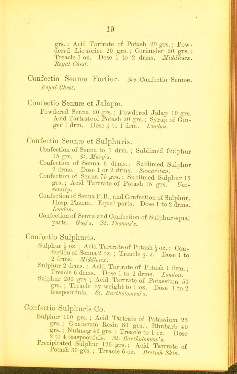 gTS. ; Acid Tartrate of Potash 20 grs.; Pow- dered Liquorice 20 grs.; Coriander 20 grs. ; Ti-eacle 1 oz. Dose 1 to 2 dnns. Middlesex. Royal Chest. Confectio Sennaj Fortior. See Confeotio Sennre. Roijal Chest. Confectio Senn£e et Jalapaj. Powdered Senna 20 grs. ; Powdered Jalap 10 grs. Acid Tartrate of Potash 20 grs.; Syi-up of Gin- ger 1 di-m. Dose ^ to 1 dim. London. Confectio Sennee et Sulphuris. Confection of Senna to 1 di-m. ; Sublimed Sulphur 15 grs. St. Mary's. Confection of Senna 6 drms.; Sublimed Sulphur 2 drms. Dose 1 or 2 dnns. Samaritan. Confection of Senna 75 grs.; Sublimed Sulphuz- 15 gi-s.; Acid Tartrate of Potash 15 grs. TJni- versity. Confection of Senna P.B., and Confection of Sulphur. Hosp. Phai-m. Equal parts. Dose 1 to 2 drms. Lotidon. Confection of Senna and Confection of Sulphur equal parts. Guy's. St. Thomas's. Confectio Sulphuris. Sulphm-1 oz.; Acid Tartrate of Potash 1 oz.; Con- fection of Senna 2 oz. ; Treacle q. s. Dose 1 to 2 dnns. Middlesex. Sulphur 2 drms.; Acid Tartrate of Potash 1 dnn • Treacle 6 di-ms. Dose 1 to 2 di-ms. London '' Sulphur 200 grs ; Acid Tartrate of Potassium 50 grs. ; Treacle hj weight to I oz. Dose 1 to 2 teaspoonfuls. St. Lartholomeiv s. Confectio Sulphuris Co. Sulphur 100 grs. ; Acid Tartrate of Potassium 25 grs.; Gruaiacum Resin 80 grs. ; Rhubarb 40 grs.; Nutmeg 40 grs.; Treacle to 1 oz. Dose 2 to 4 teaspoonfuls. St. Bartholomew's. Precipitated Sulphui- 120 grs.; Acid Tartrate of Potash 30 grs. ; Treacle 6 oz. British Skin.
