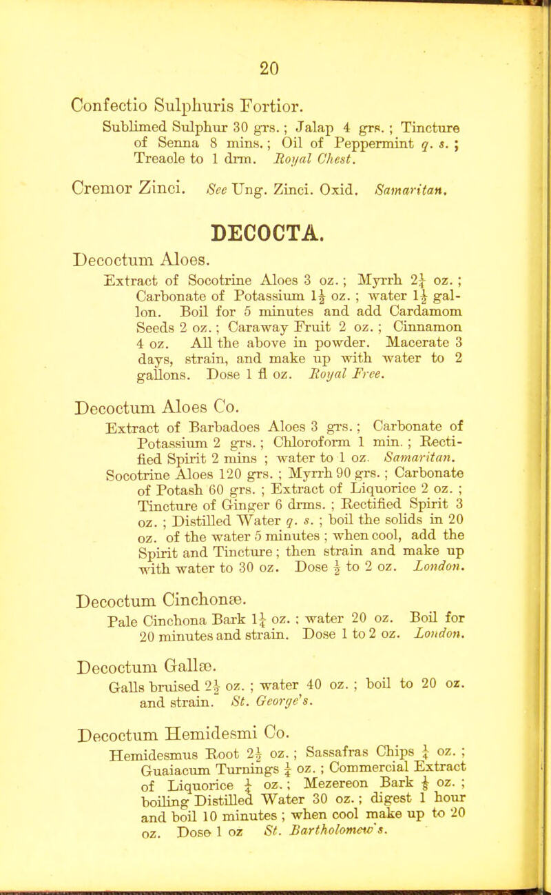 Confectio Sulphuris Fortior. Sublimed Sulphiir 30 gi-s.; Jalap 4 grp. ; Tincture of Senna 8 mins.; Oil of Peppermint ?. «. ; Treacle to 1 dim. Roi/al Chest. Cremor Zinci. See Ung. Zinci. Oxid. Samaritan. DECOCTA. Decoctum Aloes. Extract of Socotriue Aloes 3 oz.; Myrrh 2\ oz. ; Carbonate of Potassium 1| oz. ; water \\ gal- lon. BoU. for 5 minutes and add Cardamom Seeds 2 oz.; Caraway Fruit 2 oz. ; Cinnamon 4 oz. All the above in powder. Macerate 3 days, strain, and make up with water to 2 gallons. Dose 1 fl oz. Royal Free. Decoctum Aloes Co. Extract of Barbadoes Aloes 3 grs.; Carbonate of Potassium 2 grs.; Chloroform 1 min. ; Recti- fied Spirit 2 mins ; water to 1 oz. Samaritan. Socotrine Aloes 120 gi-s. ; Myrrh 90 grs.; Carbonate of Potash 60 grs. ; Extract of Liquorice 2 oz. ; Tincture of Ginger 6 drms. ; Rectified Spirit 3 oz. ; Distilled Water q. s. \ boil the solids in 20 oz. of the water 5 minutes ; when cool, add the Spirit and Tincture; then strain and make up with water to 30 oz. Dose | to 2 oz. London. Decoctum CinclionBe. Pale Cinchona Bark \\ oz. : water 20 oz. Boil for 20 minutes and strain. Dose 1 to 2 oz. Loudon. Decoctum Gallse. GaUs bruised 2i oz. ; water 40 oz. ; boil to 20 oz. and strain.' St. George's. Decoctum Hemidesmi Co. Hemidesmus Root 2\ oz.; Sassafras Chips \ oz. ; Guaiacum Turnings | oz. ; Commercial Extract of Liquorice \ oz.; Mezereon Bark ^ oz. ; boiling DistiQed Water 30 oz.; digest 1 hour and boU 10 minutes ; when cool make up to 20 oz. Dose 1 oz St. Bartholomav s.