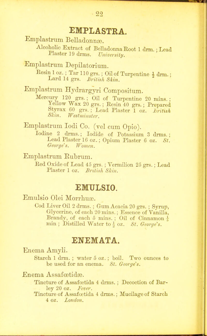 EMPLASTRA. Emplastrimi Bellaclonnaj. Alcoholic Extract of Belladoima Root 1 dim. ■ Lead Plaster 19 di-ms. Universiiy. Emplastnim Depilatorium. Resin 1 oz. ; Tar 110 grs.; OUof Turpentine i drm.; Lard 14 grs. Brilish Skin. Emplastruni Hydrargyri Compositum. Mercmy 120 grs.; OU of Turpentine 20 mins.: Yellow Wax 20 grs.; Resin 40 grs.; Prepared Styi-ax 60 grs. ; Lead Plaster 1 oz. hritish Skin. Westminster. Emplastnim lodi Co. (vel cum Opio). Iodine 2 drms.; Iodide of Potassium 3 drms. ; Lead Plaster 16 oz.; Opium Plaster 6 oz. St. George's. Women. Emplastrum Eubrum. Red Oxide of Lead 45 grs. ; Vermilion 25 grs.; Lead Plaster 1 oz. British Skin. EMULSIO. Emulsio Olei Morrliua}. Cod Liver Oil 2 drms. ; Gum Acacia 20 grs. ; Syrup, Glycerine, of each 20 mins.; Essence of VaniUa, Erandy, of each 5 mins. ; Oil of Cinnamon | min ; Distilled Water to | oz. St. George's. ENEMATA. Enema Amyli. Starch 1 drm. ; water 5 oz. ; boil. Two ounces to be used for an enema. St. George's. Enema AssafoetidaB. Tincture of Assafoetida 4 drms. ; Decoction of Bar- ley 20 oz. Fever. Tinctui-e of Assafoetida 4 drms.; Mucilage of Starch 4 oz. London.