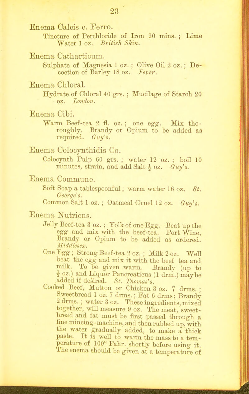 Enema Calcis c. Ferro. Tincture of Perchloride of Iron 20 mins. ; Lime Water 1 oz. British Skin. Enema Catliarticum. Sulphate of Magnesia 1 oz. ; Olive Oil 2 oz. ; De- coction of Barley 18 oz. Fever. Enema Chloral. Hydrate of Chloral 40 grs. ; Mucilage of Starch 20 oz. London. Enema Cibi. Warm Beef-tea 2 fl. oz. ; one egg. Mix tho- roughly. Brandy or Opium to be added as required. Guy's. Enema Colocynthidis Co. Colocynth Pulp 60 grs. ; water 12 oz. ; boil 10 minutes, strain, and add Salt ^ oz. Guy's. Enema Commune. Soft Soap a tablespoonful; warm water 16 oz. St. George's. Common Salt 1 oz. ; Oatmeal Gruel 12 oz. Guy's. Enema Nutriens. Jelly Beef-tea 3 oz. ; Yolk of one Egg. Beat up the egg and mix Avith the beef-tea. Port Wine, Brandy or Opium to be added as ordered. Middlesex. One Egg ; Strong Beef-tea 2 oz. ; Milk 2 oz. Well beat the egg and mix it with the beef tea and millr. To be given warm. Brandy (up to ^ oz.) and Liquor Pancreaticus (1 drm.) maybe added if desired. St. Thomas's. Cooked Beef, Mutton or Chicken 3 oz. 7 drms. ; Sweetbread 1 oz. 7 drms.; Fat 6 dims; Brandy 2 drms. ; water 3 oz. These ingredients, mixed together, will measui-e 9 oz. The meat, sweet- bread and fat must be lii-st passed through a fine mincing-machine, and then rubbed up, with the water gradually added, to make a thick paste. It is well to warm the mass to a tem- perature of 100° Eahi-. shortly before using it. The enema should bo given at a temperature of