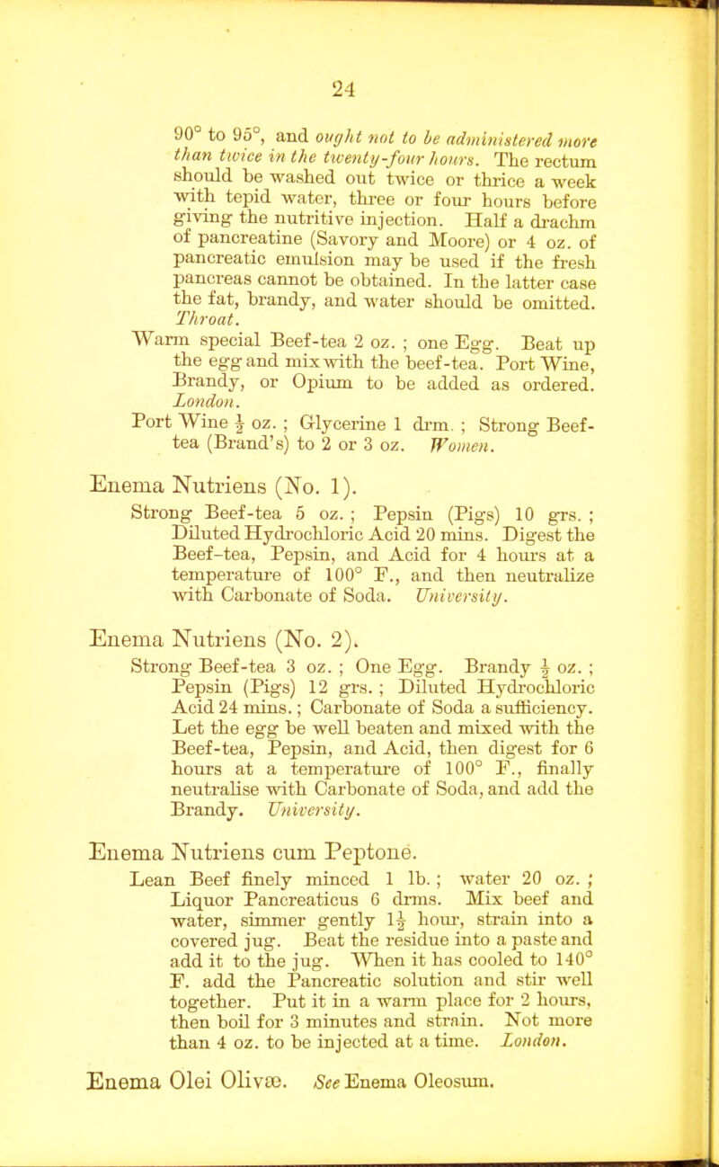 90 to 95°, and ought not to he administered, more than twice in the twenty-four hours. The rectum should be washed out twice or thrice a week with tepid water, three or four hours before giving the nutritive injection. Half a di-achm of pancreatine (Savory and Moore) or 4 oz. of pancreatic emulsion may be used if the fi-esh pancreas cannot be obtained. In the latter case the fat, brandy, and water should be omitted. Throat. Warm special Beef-tea 2 oz. ; one Egg. Beat up the egg and mix with the beef-tea. Port Wine, Brandy, or Opium to be added as ordered. London. Port Wine \ oz. ; Glycerine 1 di-m. ; Strong Beef- tea (Brand's) to 2 or 3 oz. Women. Enema Nutriens (No. 1). Strong Beef-tea 5 oz. ; Pepsin (Pigs) 10 grs. ; Diluted Hydrochloric Acid 20 mins. Digest the Beef-tea, Pepsin, and Acid for 4 hours at a temperatui-e of 100° F., and then neutralize with Carbonate of Soda. University. Enema Nutriens (No. 2). Strong Beef-tea 3 oz. ; One Egg. Brandy ^ oz. ; Pepsin (Pigs) 12 grs.; Diluted Hydrochloric Acid 24 mins.; Carbonate of Soda a suiBciency. Let the egg be well beaten and mixed with the Beef-tea, Pepsin, and Acid, then digest for 6 hours at a temf)eratui'e of 100° F., finally neutralise with Carbonate of Soda, and add the Brandy. University. Enema Nutriens cum Peptone. Lean Beef finely minced 1 lb. ; water 20 oz. ; Liquor Pancreaticus 6 dims. Mix beef and water, sunmer gently 1^ hoiu-, strain into a covered jug. Beat the residue into a paste and add it to the jug. When it has cooled to 140° F. add the Pancreatic solution and stir well together. Put it in a wann place for 2 hoirrs, then boU for 3 minutes and strain. Not more than 4 oz. to be injected at a time. London, Enema Olei 01iv£e. See Enema Oleosxmi.