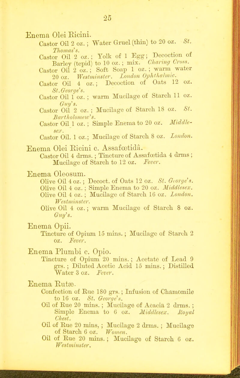 Enema 01 ei Eicini. Castor Oil 2 oz. ; Water Gruel (tMn) to 20 oz. Si. Thomas's. . Castor Oil 2 oz. ; YoUv of 1 Egg; Decoction ot Barley (tepid) to 10 oz. ; mix. Charing C'ros.s. Castor Oil 2 oz. ; Soft Soap 1 oz. ; warm water 20 oz. Westminster. London Ophthalmic. Castor Oil 4 oz.; Decoction of Oats 12 oz. St.George s. Castor Oil 1 oz. ; warm Mucilage of Starcli 11 oz. Guy's. Castor Oil 2 oz. ; Mucilage of Starch 18 oz. *SY. BurthoJomeic'' s. Castor Oil 1 oz. ; Simple Enema to 20 oz. Middh- sc.r. Castor Oil. 1 oz.; Mucilage of Starch. 8 oz. London. Enema Olei Eicini c. Assafceticla. Castor Oil 4 drms.; Tinctui-e of Assafoetida 4 drms ; Mucilage of Starch to 12 oz. Fever. Enema Oleosum. Olive OU 4oz.; Decoct, of Oats 12 oz. St. Giorge's. Olive Oil 4 oz. ; Simple Enema to 20 oz. Middlesex. Olive Oil 4 oz. ; Mucilage of Starch 16 oz. London. Westminster. Olive Oil 4 oz.; waiTa Mucilage of Starch 8 oz. Gm/s. Enema Opii. Tincture of Opium 15 mins.; Mucilage of Starch 2 oz. Fever. Enema Plumbi c. Opio. Tincture of Opiiun 20 mins. ; Acetate of Lead 9 gi-s. ; Diluted Acetic Acid 15 mins.; Distilled Water 3 oz. Fever. Enema Eutee. Confection of Rue 180 grs.; Infusion of Chamomile to 16 oz. St. George's. Oil of Rue 20 mins. ; Mucilage of Acacia 2 di-ms. ; Simple Enema to 6 oz. Middlesex. Itogal Chest. OU of Rue 20 mins, ; Mucilage 2 drms. ; Mucilage of Starch 6 oz. Women. Oil of Rue 20 mins. ; Mucilage of Starch G oz. Westminster.