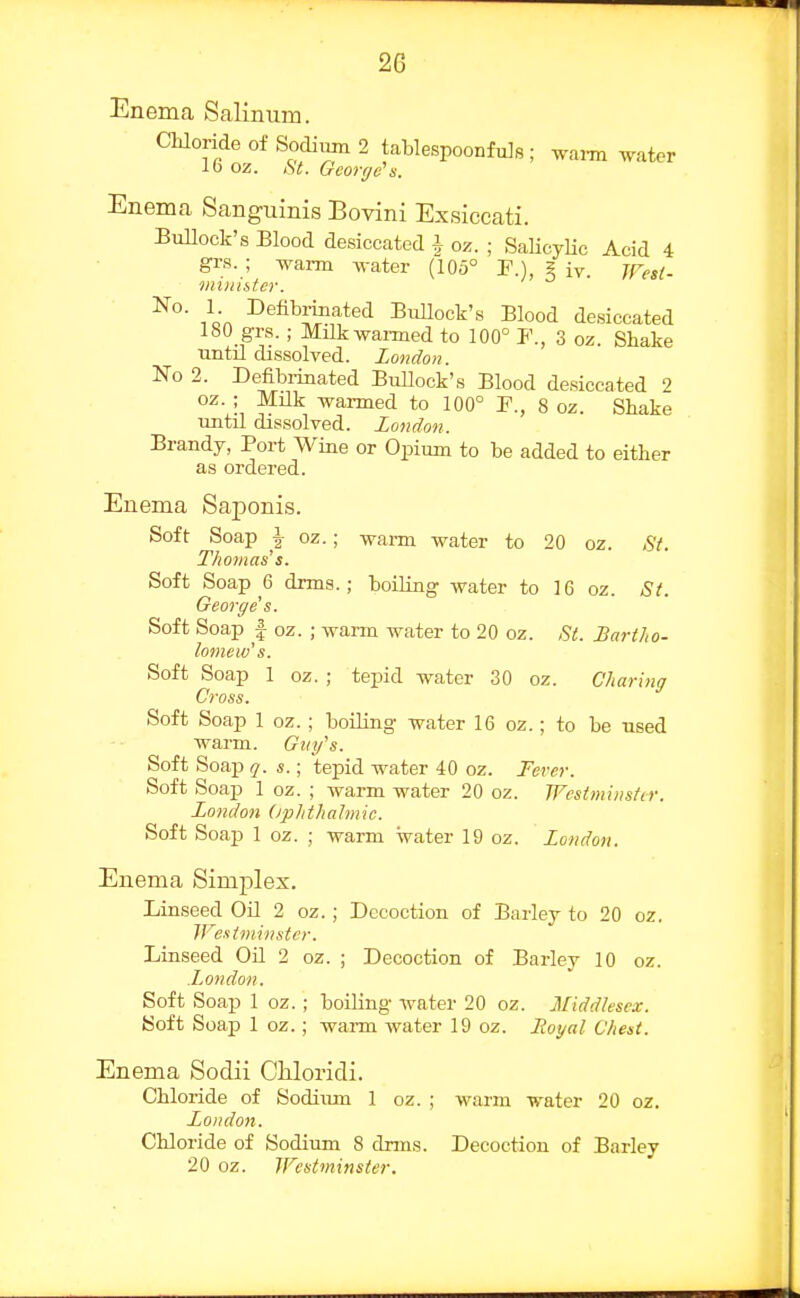 Enema Salinum. Chloride of Sodium 2 tablespoonfuJs ; wai-m ^ater 16 oz. St. George's. Enema Sanguinis Bovini Exsiccati. BuUock's Blood desiccated ^ oz. ; SaHcyHc Acid 4 grs. ; warm water (105° F.), ? iv. jfTeit. minister. No. 1 Defibrmated Bullock's Blood desiccated 180 grs.; Milkwai-med to 100° F., 3 oz. Shake imtil dissolved. London. Ko 2. Defibrinated Bullock's Blood desiccated oz. ; Milk warmed to 100° P., 8 oz. Shake until dissolved. London. Brandy, Port Wine or Opium to be added to either as ordered. Enema Saponis. Soft Soap \ oz.; wai-m water to 20 oz. Fit. Thomas's. Soft Soap 6 drms.; boiling water to 16 oz. St. George's. Soft Soap I oz. ; warm water to 20 oz. St. Bartho- lomew's. Soft Soap 1 oz. ; tepid water 30 oz. Charing Cross. Soft Soap 1 oz.; boiling water 16 oz.; to be used warm. Guy's. Soft Soap q. s.; tepid water 40 oz. Fever. Soft Soap 1 oz. ; warm water 20 oz. Westminster. London (iphthatmic. Soft Soaj) 1 oz. ; warm water 19 oz. London. Enema Simplex. Linseed Oil 2 oz.; Decoction of Barley to 20 oz. IFesiminster. Linseed Oil 2 oz. ; Decoction of Barley 10 oz. JjOndon. Soft Soap 1 oz. ; boiling water 20 oz. Middlesex. Soft Soap 1 oz.; wai-m water 19 oz. Hoyal Chest. Enema Sodii Chloricli. Chloride of Sodium 1 oz. ; warm water 20 oz. Londo>i. Chloride of Sodium 8 drms. Decoction of Barley 20 oz. Westminster.