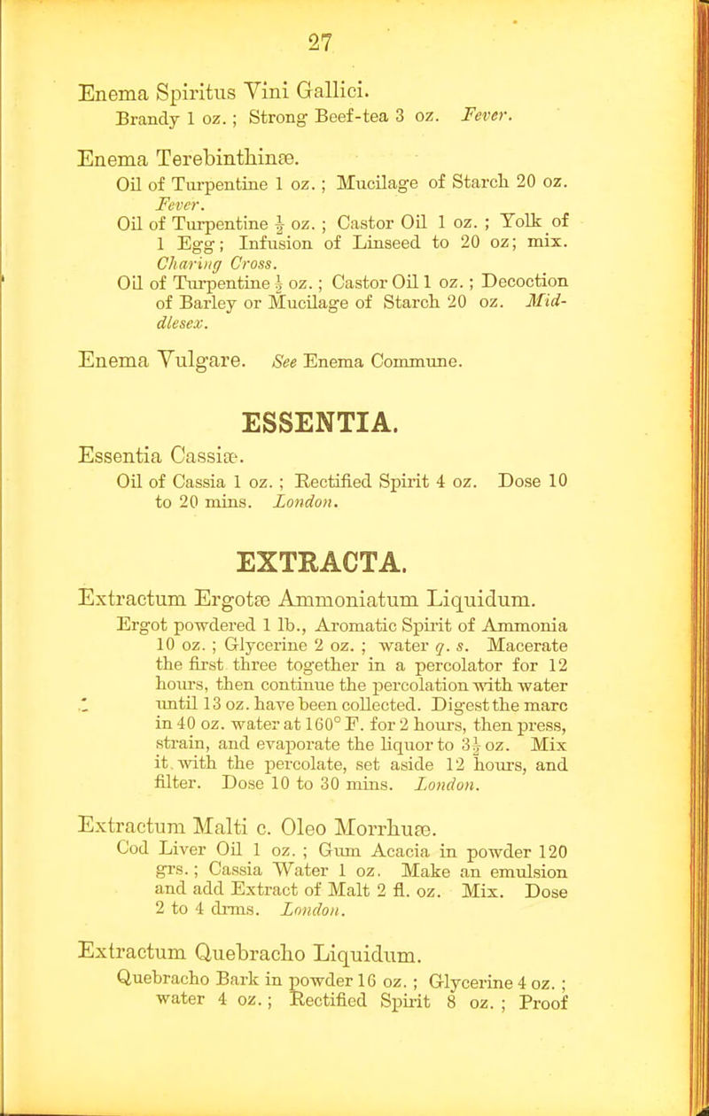 Enema Spiritiis Vini Gallici. Brandy 1 oz.; Strong Beef-tea 3 oz. Fever. Enema TerebintliinEe. Oil of Tui-pentine 1 oz. ; Mucilage of Starch 20 oz. Fever. Oil of Turpentine \ oz. ; Castor Oil 1 oz. ; Tolk of 1 Egg; Infusion of Linseed to 20 oz; mix. Charing Cross. Oil of Tui-pentine h oz.; Castor Oil 1 oz.; Decoction of Barley or Mucilage of Starch 20 oz. Mid- dlesex. Enema Yulgare. See Enema Commune. ESSENTIA. Essentia Cassia?. Oil of Cassia 1 oz. ; Rectified Spirit 4 oz. Dose 10 to 20 mins. London. EXTRACTA. Extractum Ergotaj Ammoniatum Liquidum. Ergot powdered 1 lb., Aromatic Spirit of Anmionia 10 oz. ; Glycerine 2 oz. ; water q. s. Macerate the first three together in a percolator for 12 hoiu-s, then continue the percolation-^Nath water imtil 13 oz. have been collected. Digest the marc in 40 oz. water at 160° F. for 2 hours, then press, strain, and evaporate the liquor to 3hoz. Mix it. with the percolate, set aside 12 hoirrs, and filter. Dose 10 to 30 mins. London. Extractum Malti c. Oleo Morrhuag. Cod Liver Oil 1 oz. ; Gum Acacia in powder 120 gi-s.; Cassia Water 1 oz. Make an emulsion and add Extract of Malt 2 fl. oz. Mix. Dose 2 to 4 drms. London. Extractum Quebracho Liquidum. Quebracho Bark in powder 16 oz. ; Glycerine 4 oz. ; water 4 oz.; Rectified Spirit 8 oz. ; Proof