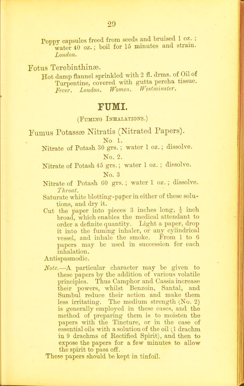 ToppT capsules freed from seeds and bruised 1 oz. ; water 40 oz.; boH for 15 minutes and stram. London. Fotus Terehintliinse. Hot damp flannel sprinkled with 2 fl. drms. of Oil of Turpentine, covered with giitta percha tissue. Fever. London. Women, IFestminster. FUMI. (Fuming Inhalations.) Fumus Potasste Nitratis (Nitrated Papers). No 1. Nitrate of Potash 30 grs.; water 1 oz.; dissolve. No. 2. Nitrate of Potash 45 grs.; water 1 oz. ; dissolve. No. 3 Nitrate of Potash 60 grs. ; water 1 oz. ; dissolve. T/iroat. Saturate white blotting-pg-per in either of these solu- tions, and diy it. Cut the paper iuto pieces 3 inches long, ^ inch broad, which enables the medical attendant to order a definite quantity. Light a paper, drop it into the fuming inhaler, or any cylindi-ical vessel, and inhale the smoke. From 1 to 6 papers may be used in succession for each inhalation. Antispasmodic. Ifoie.—A particular character may be given to these papers by the addition of various volatile principles. Thus Camphor and Cassia increase their powers, whilst Benzoin, Santal, and Sumbul reduce their action and make them less irritating. The medium strength (No. 2) is generally employed in these cases, and the method of preparing them is to moisten the papers with the Tincture, or in the case of essential oils with a solution of the oil (1 drachm in 9 drachms of Rectified Spirit), and then to expose the papers for a few minutes to allow the spirit to pass off. These papers should be kept in tinfoil.