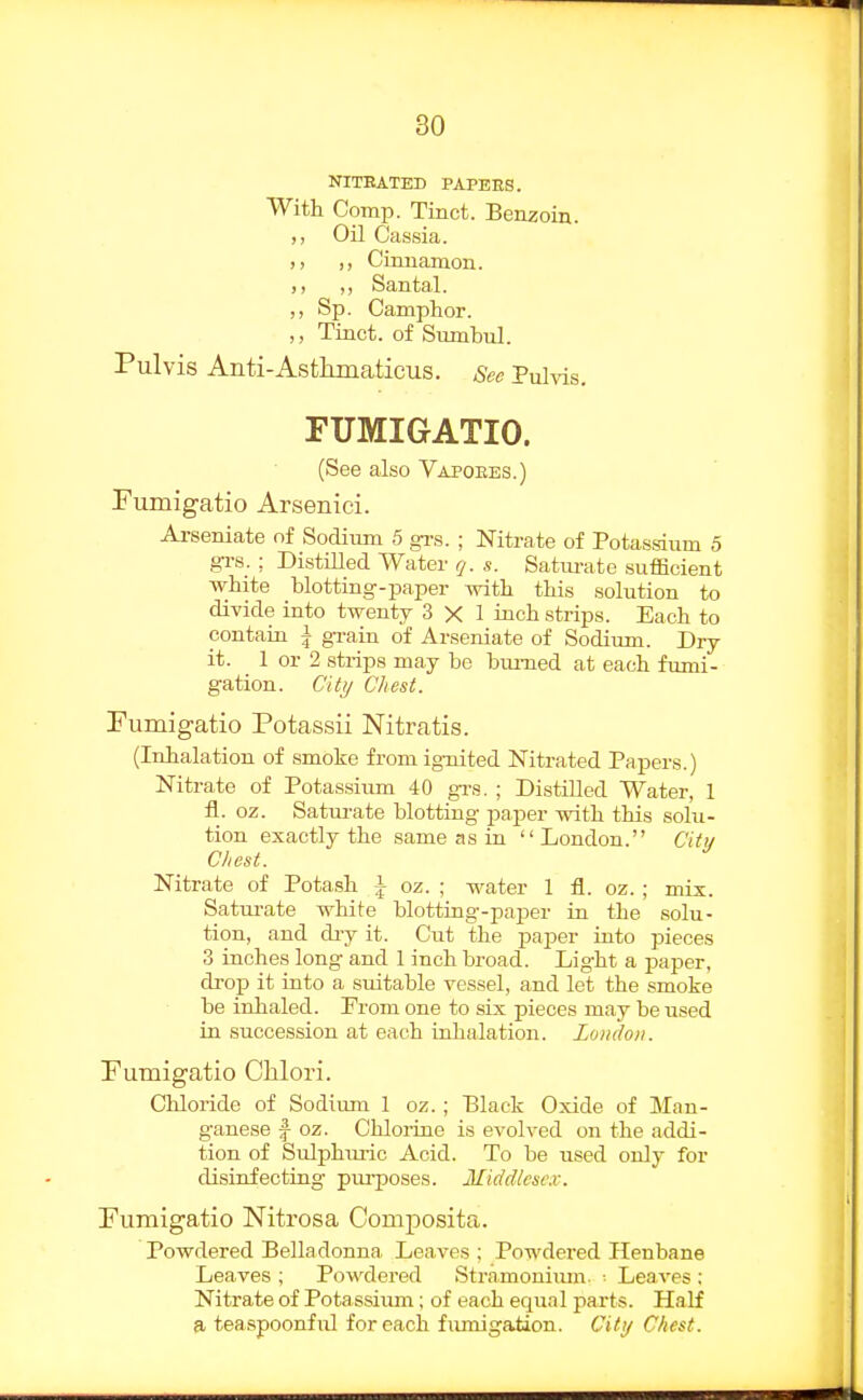 NITRATED PAPERS. With Comp. Tinct. Benzoin. ,, Oil Cassia. ), ,, Cinnamon. ,, Santal. ,, Sp. Camphor. ,, Tinct. of Sumbul. Pulvis Anti-Astkmaticus. See Pulvis. FUMIGATIO. (See also Vapoees.) Fumigatio Arsenici. Arseniate of Sodium 5 gi-s. ; Nitrate of Potassium 5 grs.: Distilled Water (j. s. Satimite sufficient white blotting-paper with this solution to divide into twenty 3 X 1 inch strips. Each to contain i gi-ain of Arseniate of Sodium. Dry- it. 1 or 2 strips may bo biu-ned at each fumi- gation. City Chest. Fumigatio Potassii Nitratis. (Inhalation of smoke from ignited Nitrated Papers.) Nitrate of Potassium 40 grs. ; Distilled Water, 1 fl. oz. Saturate blotting paper with this solu- tion exactly the same as in London. Citij Chest. Nitrate of Potash \ oz. ; water 1 fl. oz.; mix. Saturate white blottuig-paj)er in the solu- tion, and diy it. Cut the paper into pieces 3 inches long and 1 inch broad. Light a paper, droj) it into a suitable vessel, and let the smoke be inhaled. From one to six pieces may be used in succession at each inhalation. London. Fumigatio Clilori. Cliloride of Sodium 1 oz. ; Black Oxide of Man- ganese f oz. Chlorine is evolved on the addi- tion of Sulphm-ic Acid. To be used only for disinfecting piu-poses. Middlese.v. Fumigatio Nitrosa Comj)osita. Powdered Belladonna Leaves ; Powdered Henbane Leaves ; Powdered Stramoniiun. ■ Leaves ; Nitrate of Pota ssiimi; of each equal parts. Half a, teaspoonful for each fiunigation. Citij Chest.