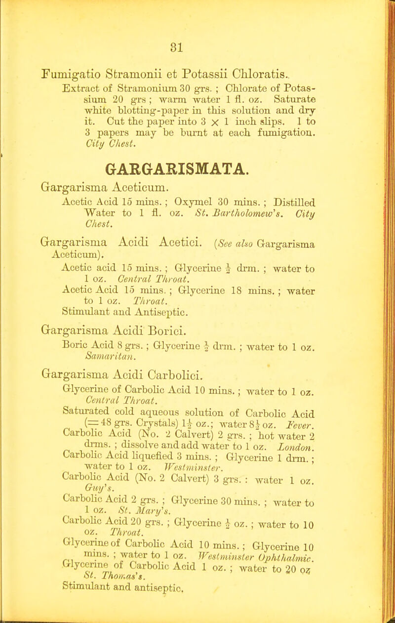 81 Fumigatio Stramonii et Potassii Chloratis.. Extract of Stramonium. 30 grs. ; Clilorate of Potas- sium 20 grs ; warm water 1 fl. oz. Satiirate white blotting-paper in this solution and dry- it. Cut the paper into 3x1 inch slips. 1 to 3 papers may be biu'nt at each fumigation. Citt/ Glie St. GARGARISMATA. Gargarisma Aceticura. Acetic Acid 15 mins.; Oxymel 30 mins.; Distilled Water to 1 fl. oz. St, Bartholomew's. City Chest. Gargarisma Acidi Acetici. {See aho Gargarisma Aceticum), Acetic acid 15 mins.; Grlycerine J drm. ; water to 1 oz. Central Throat. Acetic Acid 15 mins.; Glycerine 18 mins.; water to 1 oz. Throat. Stimulant and Antiseptic. Gargarisma Acidi Borici. Boric Acid 8 grs. ; Glycerine J drm. ; water to 1 oz. Samaritan. Gargarisma Acidi Carbolici. Glycerine of Carbolic Acid 10 mins.; water to 1 oz. Central Throat. Saturated cold aqueous solution of Carbolic Acid (= 48 grs. Crystals) 1+ oz.; water 8.V oz. Fever CarboUc Acid (No. 2 Calvert) 2 grs. ; hot water 2 drms. ; dissolve and add water to 1 oz. London. Carbolic Acid liquefied 3 mins. ; Glycerine 1 drm.; water to 1 oz. TFestiuinster. Carbolic Acid (No. 2 Calvert) 3 grs. : water 1 oz. Guy's. CarboUc Acid 2 grs. ; Glycerine 30 mins. ; water to 1 oz. St. Mary's. CarboUc Acid 20 grs. ; Glycerine h oz. ; water to 10 oz. Throat. Glycerine of CarboUc Acid 10 mins.; Glycerine 10 mins. ; water to 1 oz. Westminster Ophthalmic. Glycerme of CarboUc Acid 1 oz. ; water to 30 oz St. Thoir.as't. Stimulant and antiseptic.