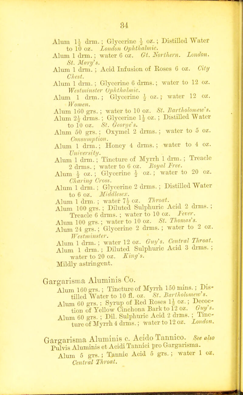 B4 AUun 1^ drm.; Glycerine oz.; Distilled Water to 10 oz. London OpJitlialniir. Alum 1 di-m.; water G oz. Gt. Northern. London. St. Mary's. Alum 1 drm. ; Acid Infusion of Roses 6 oz. Cily Chest. Alum 1 di-m.; Glycerine 6 drms.; water to 12 oz. Westminster Uphthalmic. Alum 1 dim.; Glyceiine I oz. ; water 12 oz. Women. Alum lt30 grs. ; water to 10 oz. St. Bartholomew s. Alum 2 7 di'ms.; Glycerine 1^ oz. ; Di.stilled Water to 10 oz. St. Geortjc s. Alum 50 grs. ; Oxymel 2 diTiis. ; water to 5 oz. Consumption. Alum 1 di-m.; Honey 4 di-ms. ; Avater to 4 oz. TJnirersitij. Alum 1 drm.; Tinctm-e of Myrrli 1 di-m. ; Treacle 2 drms. ; water to 6 oz. Boyal Free. Alum -I oz. ; Glycerine | oz. ; water to 20 oz. Charing Cross. , _ , Alum 1 drm.; Glycerine 2 dnns. ; Distilled Water to 6 oz. Middlesc.v. Alum 1 drm. ; water 7h oz. Throat. Alum 100 grs. ; Dilirted SiJpliuric Acid 2 dims.; Treacle 6 drms. ; water to 10 oz. J'ercr. Aliun 100 grs.; water to 10 oz. St. Thomas's. Alum 24 gi's.; Glycerine 2 drms. ; water to 2 oz. Westminster. Alum 1 drm. ; water 12 oz. Gin/'s. Central Throat. Alum 1 di-m. ; DUuted Sulphimc Acid 3 di-ms. ; water to 20 oz. King's. Mildly astringent. argarisina Aluminis Co. Alum 160 grs.; Tinctm-e of Myrrh 150 nuns.; Dis- tilled Water to 10 fl. oz. St. Bartholomew s. Altun 60 grs. ; Syrup of Red Roses li oz.; Decoc- tion of Yellow Cinchona Bark to 12 oz. Guy s. Aliun 60 grs. ; DU. Sulphmic Acid 2 dims. ; Tinc- ture of Myrrh 4 drms.; watertol2oz. London. largarisma Aluminis c. A cirlo Tannico. See also PiSvis Aluminis et Acidi Tannici pro Gargarisma. Alum 6 grs.; Tannic Acid 5 grs. ; water 1 oz. Central Throat.