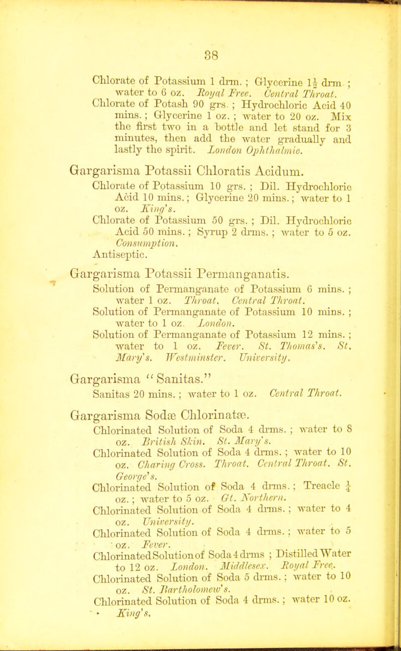 Chlorate of Potassium 1 dim. ; Glycerine li cb-m ; water to 6 oz. lioi/ccl Free. Central Throat. Clilorate of Potash 90 grs. ; Hydrochloric Acid 40 mins. ; Grlycerine 1 oz. ; water to 20 oz. Mix the first two in a bottle and let stand for 3 minutes, then add the water gradually and lastly the spirit. London OphtJialmio. Gargarisma Potassii Cliloratis Acidum. Chlorate of Potassium 10 g-rs. ; Dil. Hydi-ochloric Acid 10 mins.; Glycerine 20 mins.; water to 1 oz. Jlillff's. Chlorate of Potassiimi 50 grs. ; Dil. Hydi-ocUoric Acid 50 mins.; Syi-up 2 dims. ; water to 5 oz. Consumption. Antiseptic. Grargarisma Potassii Permangauatis. Solution of Pemianganate of Potassiimi 6 mins. ; water 1 oz. Throat, Central Throat. Solution of Permanganate of Potassium 10 mins. ; water to 1 oz. London. Solution of Permanganate of Potas.sium 12 mins. ; water to 1 oz. Fever. St. Tliomas's. St. Marys. Westminster. Universittj. Gargarisma  Sanitas. Sanitas 20 mins.; water to 1 oz. Central Throat. Gargarisma Soda3 Clilorinatse. Chlorinated Solution of Soda 4 di-ms. ; water to 8 oz. British Skin. St. Mary's. Chlorinated Solution of Soda 4 di-ms.; water to 10 oz. Charing Cross. Throat. Central Throat. St. Georcje's. Chlormated Solution of Soda 4 dnns.; Treacle \ oz. ; water to 5 oz. Gt. Northern. Chloi-inated Solution of Soda 4 dnns.; water to 4 oz. TJnirersitij. Clilorinated Solution of Soda 4 dmis. ; -n-ater to 5 ■ oz. Fever. Chlorinated Solution of Soda4di-ms ; DistiHed Water to 12 oz. London. Middlesex. Roi/al Free,. Chlorinated Solution of Soda 5 dnns.; water to 10 oz. St. Bartholomeiv's. Chlorinated Solution of Soda 4 dnns.; water 10 oz.  • icing's.