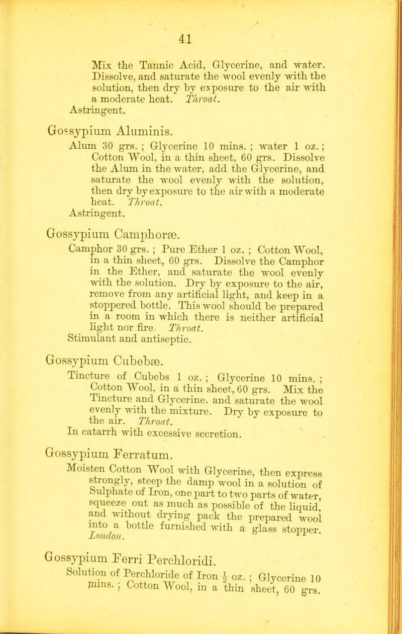 Mix the Tannic Acid, Glyceiine, and water. Dissolve, and saturate the wool evenly with the solution, then dry by exposure to the air with a moderate heat. Throat. Astringent. Gossypium Aluminis. Alum 30 grs. ; Glycerine 10 mins. ; water 1 oz.; Cotton Wool, in a thin sheet, 60 grs. Dissolve the Alum in the water, add the Glycerine, and saturate the wool evenly with the solution, then dry by exposure to the air with a moderate heat. Throat. Astringent, Gossypium Campliorfe. Camphor 30 grs. ; Pure Ether 1 oz. ; Cotton Wool, in a thin sheet, 60 grs. Dissolve the Camphor in the Ether, and saturate the wool evenly with the solution. Dry by exposure to the air, remove from any artificial light, and keep in a stoppered bottle. This wool should be prepared in a room in which there is neither artificial light nor fire. Throat. Stimulant and antiseptic. Gossypium Cubebae. Tincture of Cubebs 1 oz. ; Glycerine 10 mins. ; Cotton Wool, in a thin sheet, 60 grs. MLx the Tincture and Glycerine, and saturate the wool evenly with the mixture. Dry by exposure to the air. Throat. In catarrh with excessive secretion. Gossypium Ferratum. Moisten Cotton Wool ^vith Glycerine, then express strongly, steep the damp wool in a solution of bulphate of Ii-on, one part to tM'o parts of water squeeze out as much as possible of the liquid' and without drying pack the prepared wool I^idon f^^'^shed with a glass stopper. Gossypium Ferri PercUoridi. Solution of Perchloride of Iron i oz. ; Glycerine 10 Wins. ; Cotton Wool, in a thin sheet, 60 grs.