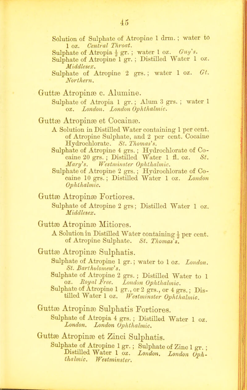 Solution of Sulphate of Atropine I drm. ; water to 1 oz. Central Throat. Sulphate of Atropia ^ gr. ; water 1 oz. Giii/'s. Sulphate of Atropine 1 gr. ; DistUled Water 1 oz. Middlesex. Sulphate of Atropine 2 grs.; water 1 oz. Gt. Northern. Guttre AtropinEB c. Alumine. Sulphate of Atropia 1 gv.; Alum 3 grs. ; water 1 oz. London. London Ophthalmic. Guttee AtropiriEe et Coeainre. A Solution in Distilled Water containing 1 per cent, of Atropine Sulphate, and 2 per cent. Cocaine Hydrochloi'ate. St. 2'homas's. Sulphate of Atropine 4 grs.; Hydrochlorate of Co- caine 20 grs. ; Distilled Water 1 fl. oz. St. Man/s. Westminster Ophthalmic. Sulphate of Atropine 2 grs.; Hydi'ochlorate of Co- caine 10 grs.; Distilled Water 1 oz. London. Ophthalmic. Guttse Atropinae Fortiores. Sulphate of Atropine 2 grs; DistUled Water 1 oz. Middlesex. Guttse Atropinte Mitiores. A Solution in Distilled Water containing \ per cent, of Atropine Sulphate. St. Thomas's. Guttae AtropiiiEe Sulphatis. Sulphate of Atropine 1 gr.; water to 1 oz. London. St. Bartholomew's. Sulphate of Atropine 2 grs. ; Distilled Water to 1 oz. Royal Free. London Ophthalmic. Sulphate of Atropine 1 gr., or 2 gra., or 4 grs.; Dis- tilled Water 1 oz. Westminster Ophthalmic. Guttse Atropinse Sulphatis Fortiores. Sulphate of Atropia 4 grs. ; Distilled Water 1 oz. London. London Ophthalmic. Guttse Atropines et Zinci Sulphatis. Sulphate of Atropine 1 gr. ; Sulphate of Zinc 1 gr. ; Distilled Water 1 oz. London. London Oph- thalmic. Westminster.