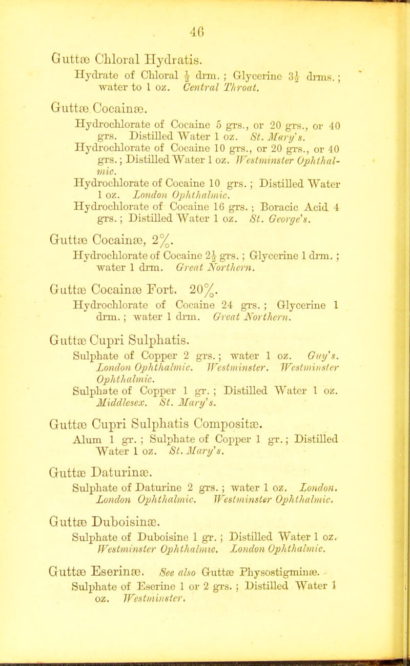 GuttsG Chloral Hydratis. Hydi'iito of CKloral i dnu. ; Glycerine 3^ dinis.; water to 1 oz. Central Throat. Guttas Cocainaj. Hydi'ochlorate of Cocaino 5 grs., or 20 grs., or -10 grs. Distilled Water 1 oz. St. Mary's. Hydrochlorate of Cocaine 10 grs., or 20 gra., or 40 grs.; DistOled Water 1 oz. IFcstnimster Ophthal- mic. HydrocKlorate of Cocaine 10 grs.; Distilled Water 1 oz. London Ophthalmic. Hydrochlorate of Cocaine 16 grs. ; Boracic Acid 4 grs.; Distilled Water 1 oz. St. George's. GuttfB CocainaB, 2%. Hydi'oclilorate of Cocaine 2\ gi-s.; Glycerine 1 dnn.; water 1 dim. Great Northern. GuttfB CocainEe Fort. 20%. Hydrochlorate of Cocaine 24 grs. ; Glycerine 1 di-m.; water 1 drm. Great Northern. GuttoB Cupri Sulphatis. Sulphate of Copper 2 grs.; water 1 oz. G/ii/'s. London Ophtlialmic. Westminster. Westminster Ophthalmic. Sulphate of Copper 1 gT. ; Distilled Water 1 oz. Middlesex. St. Marif s. Guttle Cupri Sulphatis Compositaj. Alum 1 gT. ; Sulphate of Copper 1 gr.; Distilled Water 1 oz. Si. Mary's. Guttte Daturina3. Sulphate of Daturine 2 grs.; water 1 oz. London. London Ophthalmic. Westminster Ophthalmic. GuttfB Duboisinaa. Sulphate of Duboisine 1 gT.; Distilled Water 1 oz. Westminster Ophthalmic, London Ophthalmic. Guttse Eserinte. See also Guttce Physostigmiure. Sulphate of Eserine 1 or 2 gTS. ; Distilled Water 1 oz. Westminster.