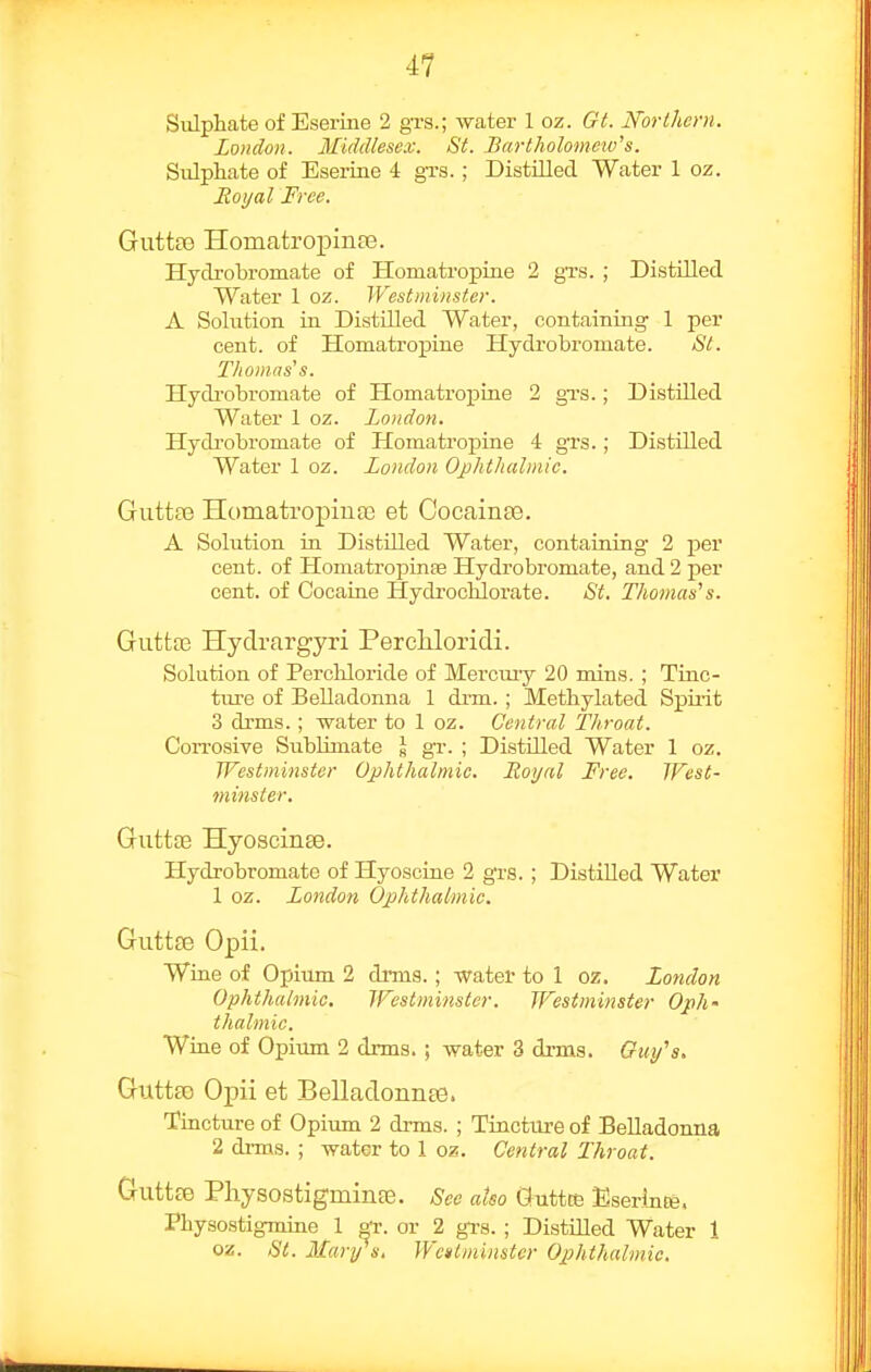 Sulphate of Eserine 2 gTS.; water 1 oz. Gt. Northern. London. Middlesex. St. Bartholomeiv's. Sulphate of Eserine 4 gTs.; Distilled Water 1 oz. Royal Free. Guttaj Homatropinfe. Hydrobromate of Homati'opine 2 grs. ; Distilled Water 1 oz. Westminster. A Solution in Distilled Water, containing 1 per cent, of Homatropine Hydrobromate. St. T/iomas's. Hydrobromate of Homatropine 2 gva.; Distilled Water 1 oz. London. Hydrobromate of Homatropine 4 grs.; Distilled Water 1 oz. London Ophthalmic. Guttfe Homatropinae et Cocainte. A Solution in Distilled Water, containing 2 per cent, of Homatropinfe Hydrobromate, and 2 per cent, of Cocaine Hydrochlorate. St. Thomas's. GuttjG Hydrargyri Percliloridi. Solution of Percliloride of Mercuiy 20 mins. ; Tinc- ture of Belladonna 1 drm. ; Methylated Spii-it 3 drms. ; water to 1 oz. Central Throat. Con-osive Sublimate \ gr. ; Distilled Water 1 oz. Westminster Ophthalmic. Roijal Free. West- minster. Gutta3 Hyoscinee. Hydrobromate of Hyoscine 2 gTs.; Distilled Water 1 oz. London Ophthalmic. Guttte Opii. Wine of opium 2 dims.; water to 1 oz. London Ophthalmic. Westminster. Westminster Oph- thalmic. Wine of Opium 2 drms.; water 3 drms. Ouy^s. GuttaD Opii et Belladonnse. Tincture of Opiirm 2 drms. ; Tinctm-e of Belladonna 2 drms. ; water to 1 oz,. Central Throat. Guttce PliysostigmiiiEe. See also Guttte Eserinte. Physostigmine 1 gr. or 2 gi-s. ; Distilled Water 1 oz. St. Mary s, Wcntminstcr Ophthalmic.