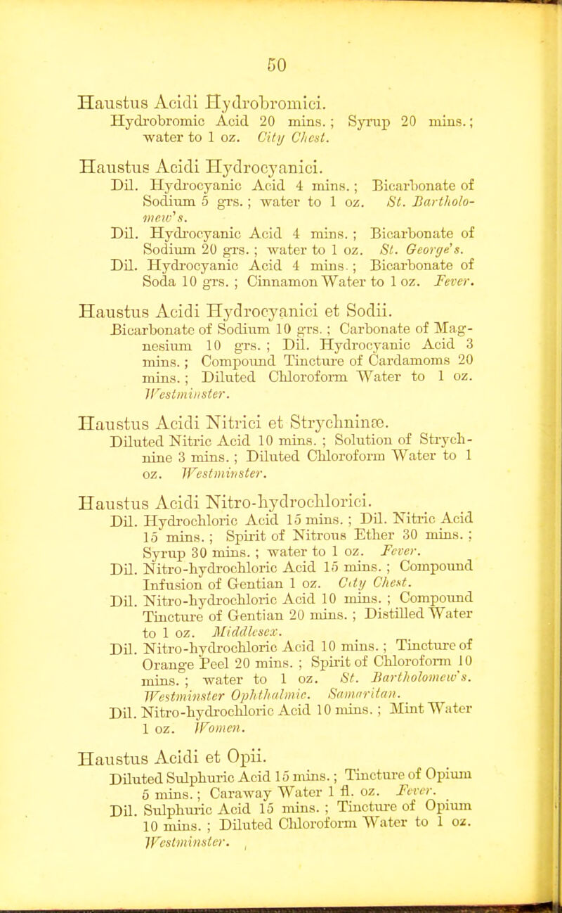 Haustus Acidi Hydrobromici. Hydrobromic Acid 20 mins.; Synip 20 mins.; water to 1 oz. Citij Clicst. Haustus Acidi Hydrocyanici. Dil. Hydrocyanic Acid 4 mins.; BicarT)onate of Sodium 5 gi-s. ; water to 1 oz. St. Bartholo- mc!v''s. Dil. Hydi'ocyanic Acid 4 mins. ; Bicarbonate of Sodium 20 gTS. ; water to 1 oz. St. George's. Dil. Hydi'ocyanic Acid 4 mins.; Bicarbonate of Soda 10 grs. ; Cinnamon Water to 1 oz. Fever. Haustus Acidi Hydrocyanici et Sodii. Bicarbonate of Sodium 10 gTS. ; Carbonate of Mag- nesiiun 10 grs. ; DU. Hydrocyanic Acid 3 mins.; Compound Tinctiu-e of Cardamoms 20 mins.; Diluted Chlorofoi-m Water to 1 oz. V^cstmiiister. Haustus Acidi Niti-ici et Stryclminas. Diluted Nitric Acid 10 mins. ; Solution of Strych- nine 3 mins.; Diluted Chloroform Water to 1 oz. TFesfminster. Haustus Acidi Nitro-liydroclilorici. Dil. Hydi-ochloric Acid 15 mins. ; DU. Mtric Acid 15 mins.; Spii-it of Nitrous Ether 30 mias. ; Syrup 30 mins. ; water to 1 oz. Fever. Dil. Nitro-hydrochloric Acid 15 mins. ; Compound Infusion of Gentian 1 oz. C(ty Cheat. DU. Nitro-hydi-ochloric Acid 10 mins. ; Compoimd Tincture of Gentian 20 mins. ; Distilled Water to 1 oz. Middlesex. DU. Nitro-hydrochloric Acid 10 mins.; Tinctm-eof Orange Peel 20 mins. ; Spirit of Chloroform 10 mins. ; water to 1 oz. St. Bartholomew's. Westminster Ophtliiilmic. Samnritaii. DU. Nitro-hydrochloric Acid 10 mins.; Mint Water 1 oz. IFomen. Haustus Acidi et Opii. DUuted Sulphuric Acid 15 mins.; Tinctui-e of Opium 6 mins.; Caraway Water 1 fl. oz. Fever. DU. Sulphm-ic Acid 15 mins. ; Tinctm-e of Opium 10 mins. ; DUuted ClUoroform Water to 1 oz. Westminster. ^