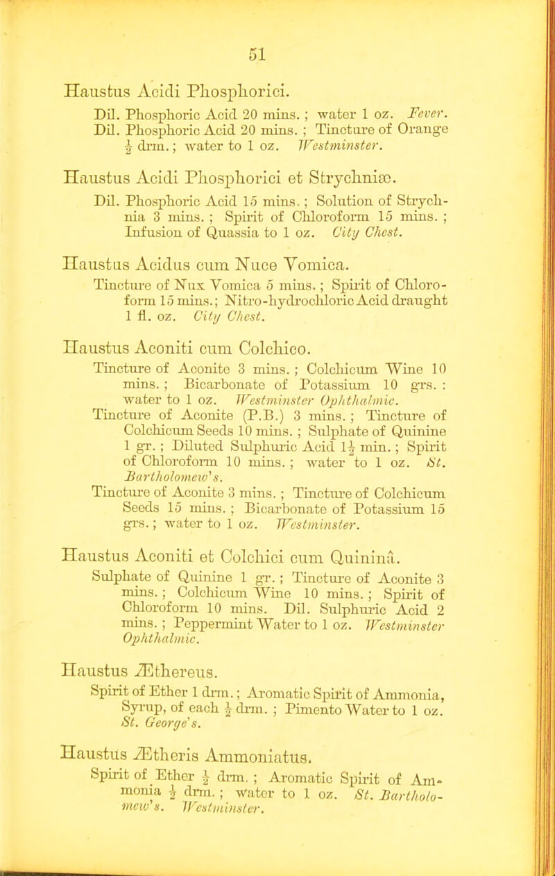 Hausfciis Acidi Pliospliorici. Dil. Phosphoric Acid 20 inins. ; water 1 oz. Fever. Dil. Phosphoric Acid 20 niins. ; Tinctare of Orange ^ drm.; Avater to 1 oz. IFestminster. Hiiustiis Acidi Pliospliorici et Stryclmia). Dil. Phosphoric Acid 15 mins.; Solution of Strych- nia 3 mins. ; Spii-it of Cliloroform 15 mins. ; Infusion of Quassia to 1 oz. City Chest. Haustas Acidus cum Nuce Vomica. Tincture of Nux Vomica 5 mins.; Spirit of Chloro- foi-m 15 mins.; Nitro-hydrochloric Acid draught 1 fl. oz. Citij Chest. Haustiis Aconiti cum ColcMco. Tincture of Aconite 3 mins.; Colcliicum Wine 10 mins. ; Bicarbonate of Potassium 10 grs. : water to 1 oz. JFestmhistcr Ophthalmic. Tincture of Aconite (P.B.) 3 mins. ; Tincture of Colchiciun Seeds 10 mins. ; Sulphate of Quinine 1 gr. ; Diluted Sulphiuic Acid 1^ min.; Spii'it of Chlorofoi-m 10 mins. ; water to 1 oz. /bY. Jicirtholomcw's. Tincture of Aconite 3 mins.; Tinctiu'e of Colchicum Seeds 15 mins. ; Bicarbonate of Potassium 15 grs.; water to 1 oz. Westminster. Haustus Aconiti et Colcliici cum Quininil. Sulphate of Qiunine 1 gT.; Tincture of Aconite 3 mins.; Colchiciun Wine 10 mins. ; Spirit of Chloroform 10 mins. Dil. Sulphuric Acid 2 mins.; Peppermint Water to 1 oz. Westminster Ophthalmic. Haustus iEtliereus. Spirit of Ether 1 drm.; Ai-omatic Spirit of Anunonia, Syi-up, of each \ drm. ; Pimento Water to 1 oz. St. George's. Haustus iEtlieris Ammoniatua. Spirit of Ether J- di-m, ; Ai-omatic Spirit of Am- monia ^ drni. ; water to 1 oz. St. Barthoh- meiv's. Wcsiininsler.