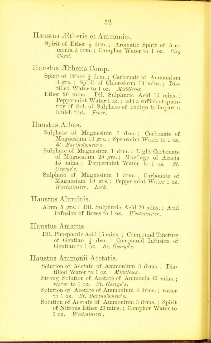 Ilaustus yEtlieris ot Ammonite. Spii-it of Ether i drm. ; Ai-oniatic Spirit of Am- monia i drm.; Camphor Water to 1 oz. Ci/i/ Ilaiistus iEtlieris Comp. Spirit of Ether i clnn. ; Carbonate of Ammonium 3 grs. ; Spirit of Chloroform 10 mins.; Dis- tilled Water to 1 oz. Middlesex. Ether 20 mins. ; Dil. Sulphimc Acid 15 min.s.; Peppernrint Water 1 oz. ; add a .sufficient quan- tity of Sol. of Sulphate of Indigo to impart a bluish tint. Fever. Haustus Albus. SuliDhate of Mag-ncsium 1 dnn.; Carbonate of Magnesium 10 grs. ; Speai-mint Water to 1 oz. St. Bartholomew^s. Sulphate of Magnesiiun 1 drm. ; Light Carbonate of Mag-uesium. 20 grs. ; Mucilage of Acacia 15 mins.; Peppermint Water to 1 oz. St. George's. Sulphate of Mag-uesium 1 dnn. ; Carbonate of Magnesium 10 grs.; Peppeimint Water 1 oz. Westminster. Lock. Haustus Aluminis. Alum 5 grs. ; Dil. Sulphuric Acid 20 mins. ; Acid Infusion of Roses to 1 oz. Westminster. Haustus Amarus. Dil. Phosphoric Acid 15 mins ; Comijoimd Tincture of Gentian \ dmi. ; Compound Infusion of Gentian to 1 oz. St. George's. Haustus Ammonii Acetatis. Solution of Acetate of Ammonium 3 drms. ; Dis- tilled Water to 1 oz. Middlesex. Strong Solution of Acetate of Ammonia 40 mins.; ■water to 1 oz. St. George''s. Solution of Acetate of Ammonium 4 dnus. ; ■water to 1 oz. St. Bartholoiiiew^s. Solution of Acetate of Ammonium 3 dnua. ; Spu'it of Nitrous Ether 20 mins,; Camphor Water to 1 oz, Westminster,