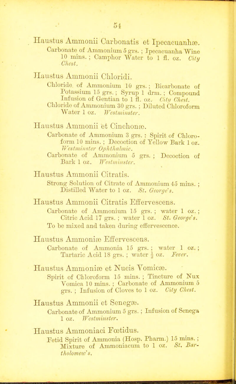 51 Hau.stus Ammonii Carbonatis et Ipecaeuanlia3. Carbonate of Ammouhim 5 gr.s. ; Ipecacuaulia Wine 10 mins. ; Camphor Water to 1 fl. oz. Citu Chcul. ^ JIaiistus Ammonii Cliloridi. Chloride of Ammonium 10 grs. ; Bicarbonate of Potassium 15 grs.; Syi-up 1 drm. ; Compound Iirfusion of Gentian to 1 fl. oz. (Jitii CheU. Chloride of Ammonium 30 grs. ; Diluted Chloroform Water 1 oz. JFcslm'uister. Haxistus Ammonii et Cinclionaj. Carbonate of Ammonimn 3 grs. ; Spirit of Chloro- form 10 mins. ; Decoction of YeUow Bark 1 oz. IFcstiniiister Ophthalmic. Carbonate of Ammonium 5 grs. ; Decoction of Bark 1 oz. Wcsliiiinsler. Haustus Ammonii Citratis. Strong Solution of Citrate of Ammonium 45 mins. ; Distilled Water to 1 oz. St. George's. Haustus Ammonii Citratis Effervescens. Carbonate of AmmoniTrm 15 grs. ; water 1 oz. ; Citric Acid 17 grs. ; water 1 oz. St. Georges. To be mixed and taken during effervescence. Haustus Ammonite Effervescens. Carbonate of Ammonia 15 grs. ; water 1 oz. ; Tartaric Acid 18 grs. ; water ^ oz. Fever. Haustus Ammonias et Nucis Vomicae. Spirit of Chloroform 15 mins. ; Tinctiu-e of Niix Vomica 10 mins. ; Carbonate of Ammoniimi 5 grs. ; Infusion of Cloves to 1 oz. City Chest. Haustus Ammonii et SenegiB. Carbonate of Ammonium 5 grs.; Infusion of Senega 1 oz. Wcstminslcr. Haustus Ammoniaoi Eoetidus. Tetid Spuit of Ammonia (Hosp. Phai-m.) 15 mins. ; Mixtm-e of Ammoniacum to 1 oz. St. Bar- tholomeivs.