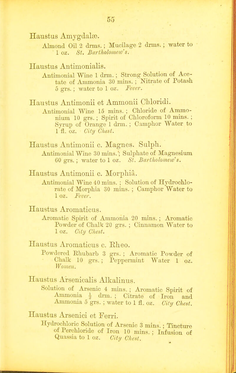 Haustus Amvgdal£e. Almond Oil 2 dims.; Mucilage 2 dims. ; water to ■ 1 oz. 8t. Bartholomew's, Haustus Antimonialis. Antimonial Wine 1 drm. ; Strong Solution of Ace- tate of Ammonia 30 mins. ; Nitrate of Potash 6 grs.; water to 1 oz. Fever. Haustus Antimonii et Ammonii Cbloridi. Antimonial Wiae 15 mins. ; Chloride of Ammo- nium 10 grs. ; Spirit of Chloroform 10 mins. ; Syi'up of Orange 1 drm. ; Camphor Water to 1 fl. oz. City Chest. Haustus Autimonii c. Magnes. Sulpli. Antimonial Wiue 30 mins.'; Sulphate of Magnesium 60 grs. ; water to 1 oz. St. Bartholomew's. Haustus Antimonii c. Morphia. Antimonial Wrae 40 mins. ; Solution of Hydrochlo- rate of Morphia 30 mins. ; Camphor Water to 1 oz. Fever. Haustus Aromaticus. Aromatic Spirit of Ammonia 20 mins. ; Aromatic Powder of Chalk 20 grs. ; Cinnamon Water to 1 oz. Ciiij Chest. Haustus Aromaticus e. Eheo. Powdered Rhubarb 3 grs. ; Aromatic Powder of Chalk 10 grs.; Peppennint Water 1 oz. Women. Haustus Ai-senicalis Alkalinus. Solution of Arsenic 4 mins. ; Aromatic Spirit of Ammonia i drm. ; Citrate of Iron and Ammonia 5 grs. ; water to 1 fl. oz. City Chest. Haustus Ai'senici et Ferri. Hydrochloric Solution of Arsenic 3 mins.; Tinctm-e of Perchloride of Iron 10 muis. ; Infusion of Quassia to 1 oz. City Chest.