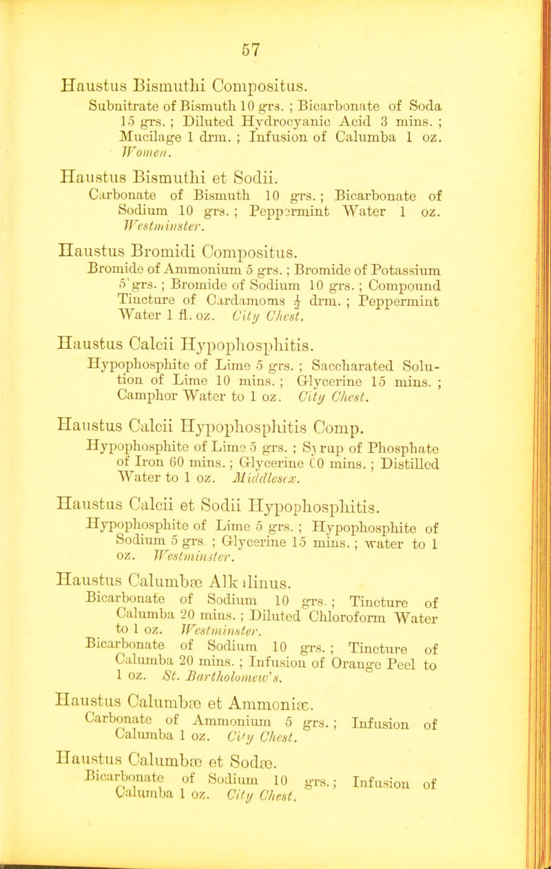 Haustiis Bisinutlii OonijDositus. Subnitrate of Bismuth 10 gr3. ; Bicarbonate of Soda 15 grs. ■ Diluted Hydrocyanic Acid 3 mins. ; Mucilage 1 di'in. ; Infusion of Calumba 1 oz. IFoiiicii. Haustus Bismutlii et Sodii. Carbonate of Bismuth 10 grs.; Bicarbonate of Sodium 10 grs.; Peppsrmint Water 1 oz. Westminster. Haustus Bromidi Compositus. Bromide of Ammonium 5 grs.; Bromide of Potassium 5'grs.; Bromide of Sodium 10 grs.; Compoimd Tinctui-e of Cardamoms ^ di-m. ; Peppermint Water 1 fl. oz. CUij Chcs'i. Haustus Calcii Hypopliospliitis. Hypophosphite of Lime 5 grs. ; Saccharated Solu- tion of Lime 10 mins. ; G-lycerine 15 mins. ; Camphor Water to 1 oz. Ci'ly Chest. Haustus Calcii Hypopliospliitis Comp. Hypophosphite of Lime 5 grs. ; S,^ rap of Phospha,te of Iron 60 mins.; G-lycerine CO mins.; Distilled Water to 1 oz. Middlesex. Haustus Calcii et Sodii HypophosplLitis. Hypophosphite of Lime 5 grs. ; Hypophosphite of Sodiiim 5 grs ; Glycerine 15 mins.; Avater to 1 oz. IFcstmiiister. Haustus Calumbae Alk ilinus. Bicarbonate of Sodium 10 grs. ; Tincture of Calumba 20 mins. ; Diluted Cliloroform Water to 1 oz. JFestjnhister. Bicarbonate of Sodium 10 grs. ; Tincture of Calumba 20 mins. ; Infusion of Orange Peel to 1 oz. St. Bartholumcw's. Haustus Calumba3 et AmmonicX. Carbonate of Ammonium 5 grs.; Infusion of Calumba 1 oz. C't'y Chest. Haustus Calumbre et Soda?. Bicarbonate of Sodium 10 grs.; Infusion of talumba 1 oz. Cifij Chest.
