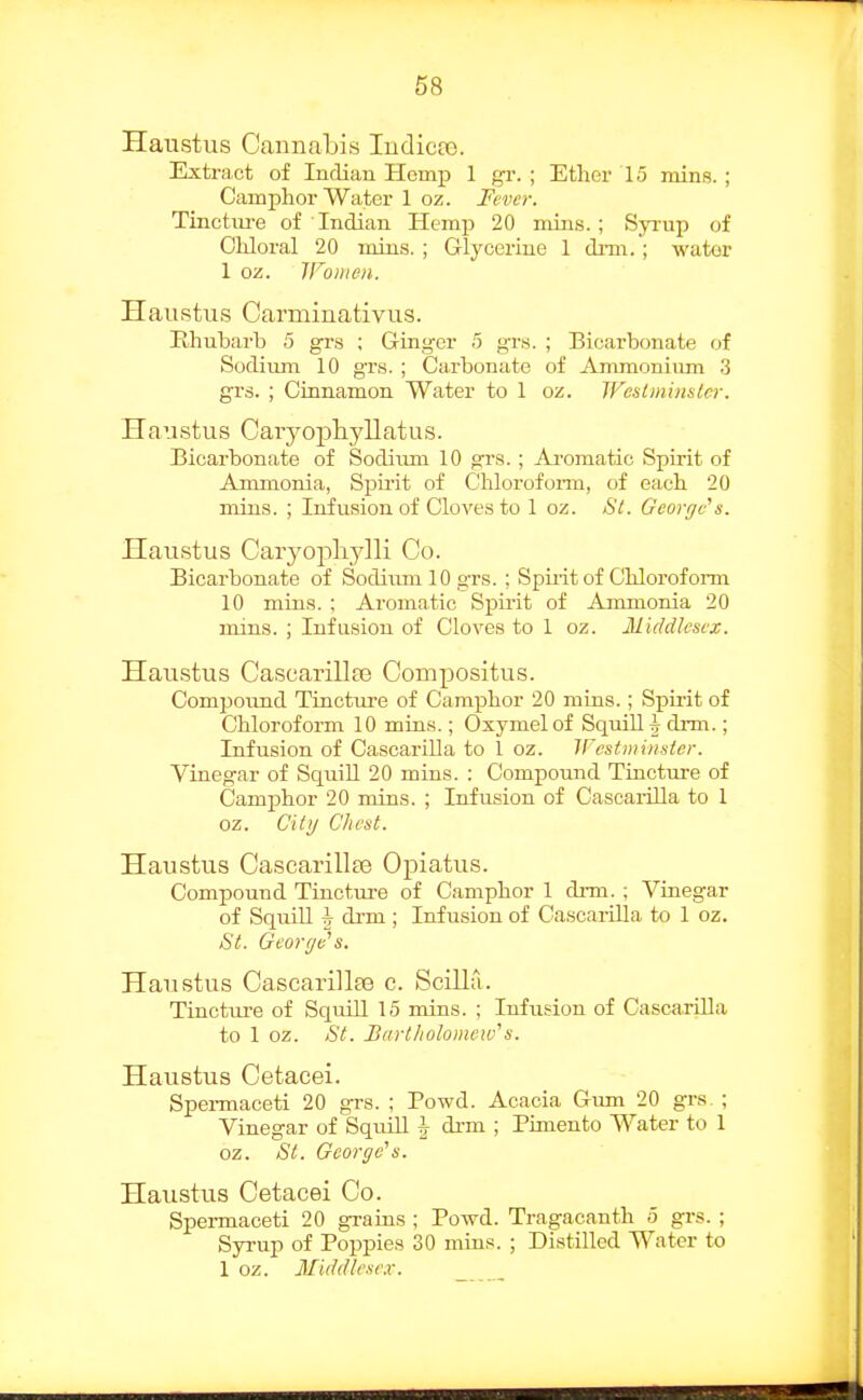 Haustus Cannabis ludicto. Extra.ct of Indian Homp 1 gr. ; Ether 15 minR. ; Camphor Water 1 oz. Fever. Tinctiu-e of Indian Hemp 20 mins.; Sjaup of Chloral 20 mins. ; Glycerine 1 drm.; water 1 oz. IFomeu. Haustus Carmiuativus. Rhubarb 5 grs ; Ginger 5 grs. ; Bicarbonate of Sodium 10 grs. ; Carbonate of Ammonium 3 grs. ; Cinnamon Water to 1 oz. West mins ler. Haustus Caiyojpliyllatus. Bicarbonate of Sodium 10 grs.; Ai-omatic Spirit of Ammonia, Spirit of Chlorofoi-m, of each 20 mins. ; Infusion of Cloves to 1 oz. i>l. George's. Haustus Caryojiliylli Co. Bicarbonate of Sodiiun 10 grs. ; Spii-it of Chloroform 10 mins. ; Aromatic Spirit of Ammonia 20 mins. ; Infusion of Cloves to 1 oz. Middlesex. Haustus Cascarillre Compositus. Compound Tincture of Camphor 20 mins.; Sph-it of Chloroform 10 mins.; Oxymel of Squill h, drm.; Infusion of Cascarilla to 1 oz. IFesfmiiisier. Vinegar of SquiU. 20 mins. : Compound Tincture of Camphor 20 mins. ; Infusion of Cascaiilla to 1 oz. Citi/ Chest. Haustus Cascarillte Opiatus. Compound Tincture of Camphor 1 drm. ; Vinegar of SquiU h drm ; Infusion of CascarUla to 1 oz. St. George's. Haustus Cascarillee c. Scilla. Tinctui'e of Squill 15 mins. ; Infusion of CascariUa to 1 oz. St. Bartholomew''s. Haustus Cetacei. Spei-maceti 20 grs. ; Powd. Acacia Gum 20 grs. ; Vinegar of SqmU \ drm ; Pimento Water to 1 oz. St. George's. Haustus Cetacei Co. Spermaceti 20 grains ; PoTvd. Tragacanth 5 grs. ; Syrup of Poppies 30 mins. ; Distilled Water to 1 oz. Middlese.v.