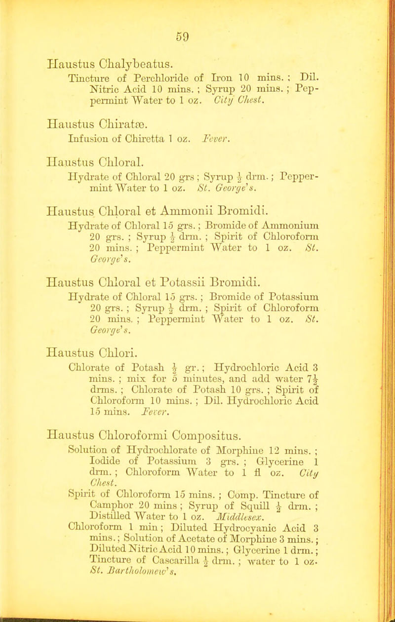 Haustus Ciialybeatus. Tincture of Percliloiide of Ii-on 10 mins. ; Dil. Nitric Acid 10 mins. ; Syrup 20 mius. ; Pep- pennint Water to 1 oz. City' OJiest. Haiistus Cliiratfe. Infusion of Chiretta 1 oz. Fever. Haiistus Chloral. Hjcb-ate of Chloral 20 gr.s ; Syrup \ drm.; Pepper- mint Water to 1 oz. &t. Gcorytis. Haustus Chloral et Ammonii Bromidi. Hydrate of Chloral 15 grs.; Bromide of Ammonium 20 grs. ; Syrup \ drm. ; Spirit of Chloroform 20 mins. ; Peppermint Water to 1 oz. ^l. George^ s. Haustus Chloral et Potassii Bromidi. Hydrate of Chloral 15 grs.; Bronxide of Potassium 20 grs. ; Syrup \ drm. ; Spuit of Chloroform 20 mins. ; Peppermint Water to 1 oz. 8t. Georgv s. Haustus Clilori. Chlorate of Potash \ gr.; Hydrochloric Acid 3 mins. ; mix for 5 minutes, and add water drms. ; Chlorate of Potash 10 grs. ; Spirit of Chloroform 10 mins. ; Dil. PlycU-ochloric Acid 15 mins. Fecer. Haustus Chloroformi Oompositus. Solution of Hydrochlorate of Morphine 12 mins. ; Iodide of Potassium 3 grs. ; Grlyceriae 1 di-m. ; Chloroform Water to 1 fl oz. CUt/ Chest. Spirit of Chloroform 15 mins. ; Comp. Tincture of Camphor 20 mins ; Syrup of Squill ^ drm. ; Distnied Water to 1 oz. Middlesex. Chloroform 1 min; Diluted Hydrocyanic Acid 3 mins.; Solution of Acetate of Morphine 3 mins.; Diluted Nitric Acid 10 mins.; Glycerine 1 drm.; Tiacture of Cascarilla h dim. ; water to 1 oz. St. Bartltolomew''s.
