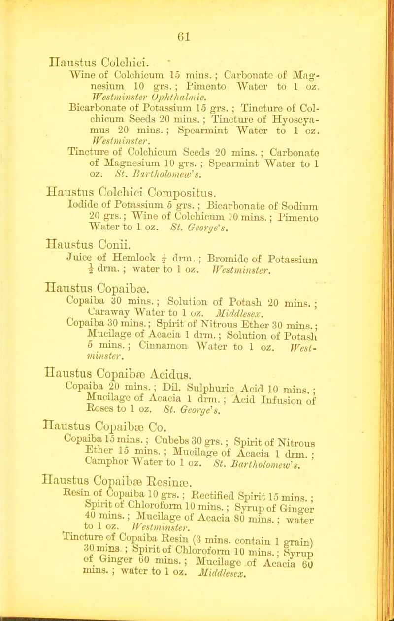 Ilanstus Colcliici. Wine of Colchicum lii mins. ; Carbonate of Mag- nesixun 10 grs.; Pimento Water to 1 oz. JFestmi)isic)- Uphthahiiic. Bicarbonate of Potassium 15 grs. ; Tincture of Col- chicum Seeds 20 mins.; TLuctm-e of Hyoscya- mus 20 mins. ; Spearmint Water to 1 oz. Wesiminsier. Tincture of Colchicum Seeds 20 mins.; Carbonate of Magnesium 10 grs. ; Spearmint Water to 1 oz. St. Bartholomew's. Haustus Colcliici Compositus. Iodide of Potassium 5 grs. ; Bicarbonate of Sodium 20 grs.; Wine of Colchieimi 10 mins.; Pimento Water to 1 oz. St. George's. Hauatus Conii. Juice of Hemlock h di-m. ; Bromide of Potassium i di-m. ; water to 1 oz. TFestininster. Haustus Copaibas. Copaiba aO mins.; Solution of Potash 20 mins. ; Caraway Water to 1 oz. Middlese.v. Copaiba 30 mins.; Spii-it of Nitrous Ether 30 min.s.; Mucilage of Acacia 1 cUto. ; Solution of Potash 6 mins.; Cinnamon Water to 1 oz. West- minster. Haustus Copaiba) Acidus. Copaiba 20 mins. ; DU. Sulphm-ic Acid 10 mins. • Mucilage of Acacia 1 di-m. ; Acid Infusion of Roses to 1 oz. St. Georye's. Haustus Copaibas Co. Copaiba 15 mins.; Cubebs 30 grs.; Spii-it of Nitrous Ether lo mins. ; MucHage of Acacia 1 drm • Camphor Water to 1 oz. St. Barlholomciv's. ' Haustus Copaibfe Eesina). Ee.sin of Copaiba 10 grs.; Rectified Spirit 15 mins. ■ bpuit oi Chloroform 10 mins.; Syrup of G-ino-er 40 mms.; MucUage of Acacia 80 mins.; water to 1 oz. IFcstminstcr. Tincture of Copaiba Resin (3 mins. contain 1 orain) 30iniE3. ; Spirit of Chlorofoi-m 10 mins.; Syrup Of Gmger (50 mins. ; Mucilage of Acacia 60 mms. ; water to 1 oz. Middlesex.